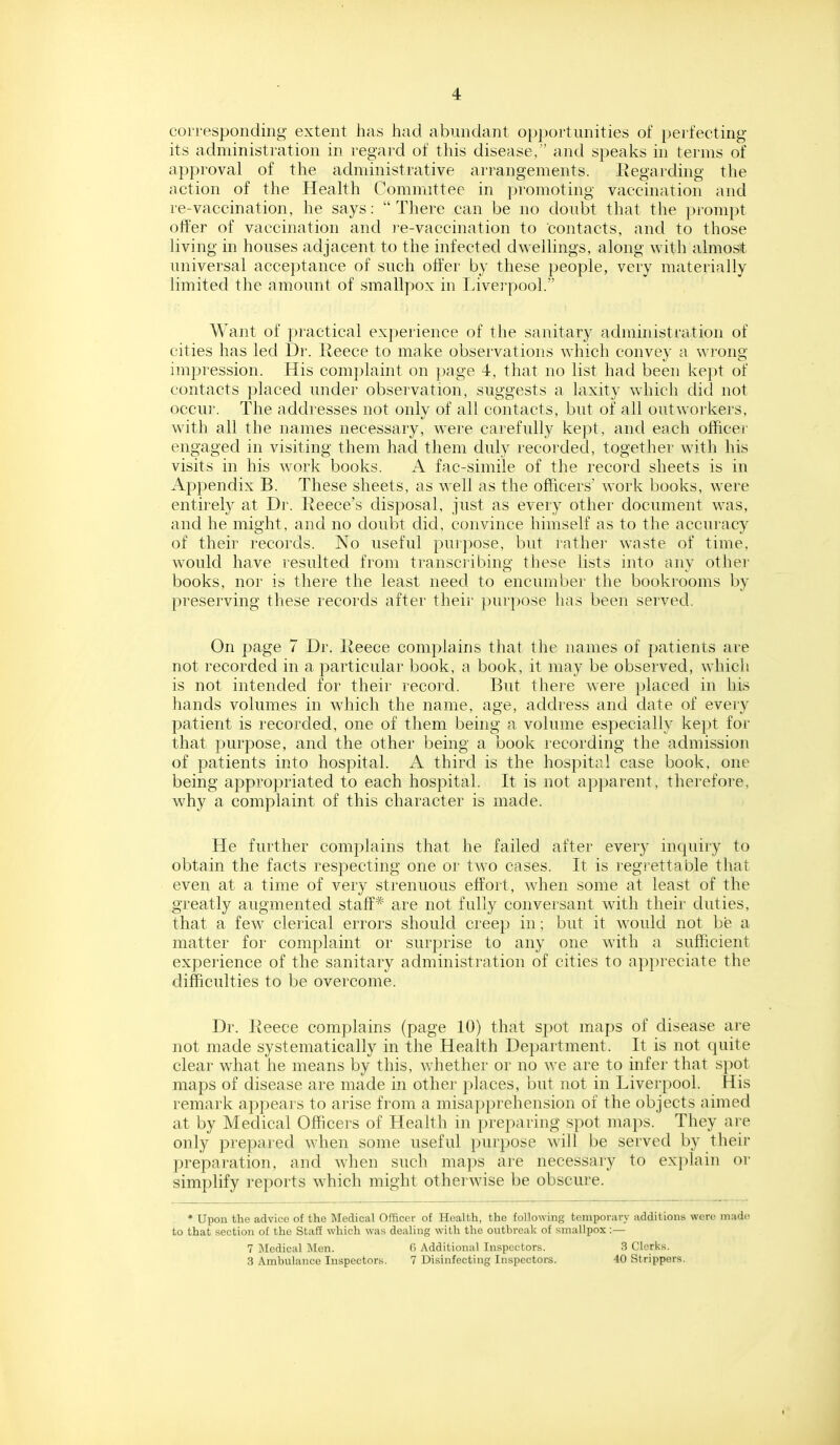 4 corresponding extent has had abundant opportunities of perfecting its administration in regai'd of this disease, and speaks in terms of approval of the achninistrative arrangements. Eegarding the action of the Health Committee in promoting vaccination and re-vaccination, he says: There can be no doubt that the prompt offer of vaccination and re-vaccination to contacts, and to those living in houses adjacent to the infected dwellings, along with almost universal acceptance of such offer by these people, very materially limited the amount of smallpox in Liver pool. Want of practical experience of the sanitary administration of cities has led Di'. Reece to make observations which convey a wi'ong impression. His complaint on page 4, that no list had been kept of contacts placed under observation, suggests a laxity which did not occui'. The addresses not only of all contacts, but of all outworkers, with all the names necessary, were carefully kept, and each officer engaged in visiting them had them duly recorded, together with his visits in his work books. A fac-simile of the record sheets is in Appendix B. These sheets, as well as the officers' work books, were entirely at Dr. Recce's disposal, just as every other document was, and he might, and no doubt did, convince himself as to the accuracy of their records. No useful purpose, but rather waste of time, would have resulted fiom transcribing these lists into any other books, nor is thei'e the least need to encumber the bookrooms by preserving these records after their purpose has been served. On page 7 Dr. Reece complains that the names of patients are not recorded in a particular book, a book, it may be observed, which is not intended for their record. But theie were placed in his hands volumes in which the name, age, address and date of every patient is recorded, one of them being a volume especially ke})t for that purpose, and the other being a book recording the admission of patients into hospital. A third is the hospital case book, one being appropriated to each hospital. It is not apparent, therefore, why a complaint of this character is made. He further complains that he failed after every inqiury to obtain the facts respecting one or two cases. It is regrettable that even at a time of very strenuous effort, when some at least of the greatly augmented staff* are not fully conversant with their duties, that a few clerical errors should creep in; but it would not be a matter for complaint or surprise to any one with a sufficient experience of the sanitary administration of cities to appreciate the difficulties to be overcome. Dr. Reece complains (page 10) that spot maps of disease ai-e not made systematically in the Health Department. It is not quite clear what he means by this, whether or no we are to infer that spot maps of disease are made in other places, but not in Liverpool. His remark appears to arise from a misapprehension of the objects aimed at by Medical Officers of Health in preparing spot maps. They ai'e only prepared when some useful purpose will be served by their preparation, and when such maps are necessary to exi)lain or simplify reports which might otherwise be obscure. * Upon the advice of the Medical Officer of Health, the following temporary additions wore made to that section of the Staff which was dealing with the outbreak of smallpox:— 7 Medical Men. f> Additional Inspectors. 3 Clorks. 3 Ambulance Inspectors. 7 Disinfecting Inspectors. 40 Strippers. i