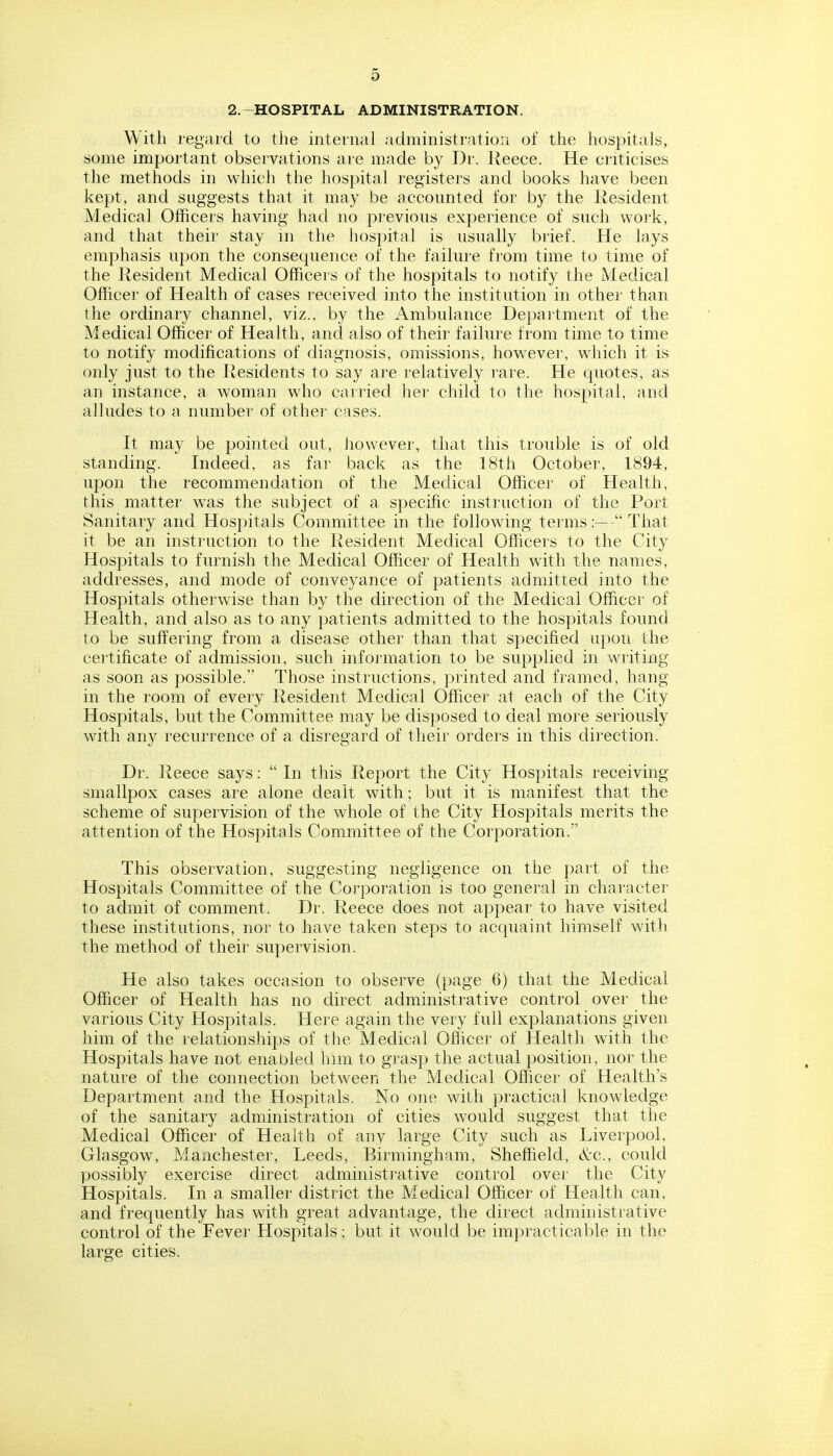 2.~HOSPITAL ADMINISTRATION. With regard to the internal administration of the hospitals, some important observations are made by Dr. Reece. He criticises the methods in which the hospital registers and books have been kept, and suggests that it may be accounted for by the Resident Medical Officers having had no previous experience of such work, and that their stay in the hospital is usually brief. He lays emphasis upon the consequence of the failure from time to time of the Resident Medical Ofhcei s of the hospitals to notify the Medical Officer of Health of cases received into the institution in other than the ordinary channel, viz., by the Ambulance Department of the Medical Officer of Health, and also of their failure from time to time to notify modifications of diagnosis, omissions, however, which it is only just to the Residents to say are relatively rare. He quotes, as an instance, a woman who carried her child to the hospital, and alludes to a number of other cases. It may be pointed out, Jiowever, that this trouble is of old standing. Indeed, as far back as the 18th October, 1894, upon the recommendation of the Medical Officer of Health, this matter was the subject of a specific instruction of the Port Sanitary and Hospitals Committee in the following termsThat it be an instruction to the Resident Medical Officers to the City Hospitals to furnish the Medical Officer of Health with the names, addresses, and mode of conveyance of patients admitted into the Hospitals otherwise than by the direction of the Medical Officer of Health, and also as to any patients admitted to the hospitals found to be suffering from a disease other than that specified upon the cei'tificate of admission, such information to be supplied in writing as soon as possible. Those instructions, printed and framed, hang in the room of every Resident Medical Officer at each of the City Hospitals, but the Committee may be disposed to deal more seriously with any recurrence of a disregard of their orders in this direction. Dr. Reece says: In this Report the City Hospitals receiving smallpox cases are alone dealt with; but it is manifest that the scheme of supervision of the whole of the City Hospitals merits the attention of the Hospitals Committee of the Corporation. This observation, suggesting negligence on the part of the Hospitals Committee of the Corporation is too general in character to admit of comment. Dr. Reece does not appear to have visited these institutions, nor to have taken stej)S to acquaint himself with the method of their supervision. He also takes occasion to observe (page 6) that the Medical Officer of Health has no direct administrative control over the various City Hospitals. Here again the very full explanations given him of the relationships of the Medical Oflicer of Health with the Hospitals have not enabled him to grasp the actual position, nor the nature of the connection between the Medical Officer of Health's Department and the Hospitals. No one with practical knowledge of the sanitary administration of cities would suggest that the Medical Officer of Health of any large City such as Liverpool, Glasgow, Manchester, Leeds, Birmingham, Sheffield, cV'C, could possibly exercise direct administrative control over the City Llospitals. In a smaller district the Medical Officer of Health can, and frequently has with great advantage, the direct administrative control of the Fever Hospitals; but it would be impracticable in the large cities.