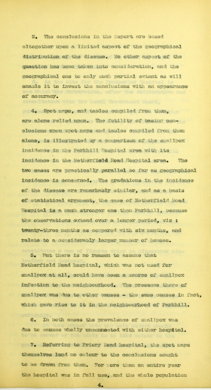 altogether upon n limited aspect or the C'eoeraphical distribution of tha disease. i*o other aspect of tiie question has oeen sak.en into ecnsi deration, and the c^ssrapliical ono to only sue! partial extent aa trill anacla it to invast liee conclusions with, an appearance of accuracy. 4. Spot :;-nps, and taoles ccjapiled frofc; l.liHH, are alone relied upon. Tiie futility of casing con- clusions upon spot slaps and taeles compiled fats® tbani alone, is illustrated ey a comparison of the smallpox insideroe in the Ferhhill oapifc,el area wifch its inei lenoe in uhe Hetherf i©14 Bead Hospital area. ELie two oases are practically parallel so far as geographical incidence is concerned. The gradations in the incidence of the disease ere reniarliB-bly similar, and as a oasis of statistical arepi_ent, the $$a$ of ISetherfield Koa& capital is a much stronger one than Farlrhfll, oeoause Hps observations extend over a laager period, vis : twenty-tares months as compared with six uontSUs, and relate to a eoi-'si-leraoly larger mi^r of ho^os. 5. Put there is no reason to assume t*iat Katherfield Hoad hospital, Which was not usad for s&allpox at all, could have aeen a source of .smallpox infection to the nei&hoourhood.. The presence there of smallpox was due to other causes - the* sasiie causes in fact, which gave rise to it in the neighbourhood of Parhhill. 6. In both cases tiie prevalence of m all pox wa* due to causes wholly unconnected with either hospital. 7. Heferring to Priory icoad hospital, the spot naps themselves lend no colour to the coiiClusions sought to oa drawn iron-, them, ^or ore than an entire year the hospital was in full use, and bl.io wl cle population