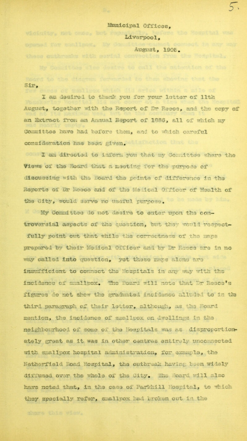 5~> S&sniclpal ottsmtm$ August, 190£. Sir, X as l*Sir#d to te«J& you for your latter of 11th August, ta-at^r -*itJ> tl>? Beport or $r $MMW# aa-i the copy of an Sxtract. fro*.; an An-ma B.eport or 1080, all or irhldt my ESaamtttXI have had holon- then, to ^ich aaraful consi dorat.1 on has BMpiii glWft* I «ea dfr^otdd to inform you that my 3o^-.itto«> ehsre the ¥iaw8 of the .^oard tSxat a masting Tor titii purposa of* diaeutssing: fcflfe lis £&£ig&t tha points ef dirfersnco in tha Bsporta of Dr 3-;oooe snd of Uli Us de-.l orricor of Hse&th of ths uity, would sarv* no useful purpose* My Oosnittos do not da sire to sntar upon t3ia con- trovoraial aspects ol tho r.iscr;tion, but tb-;- ----11 Tr-p^ot- fully point out that itrhllo tSaa correctness ol' r.^- Ejssgws prepared ov thoir ICo Ileal 0.£f icsr and by Dr !ta*3& rrs in no way called Into question* yot the so ssa^s alcno nrs instrfflciont to connoct the Hcapitals In any «fay TTith tfes incidcn.ee of ::-allcos:# ffes iSsasra' t?ill not© that Br Beaco^ figures do not she*? tha .itrs.luat.sd incidence alluded to tfca third par&srftj&. or their letter, althcugh* m t:^ r:Gard isention, the incidence or a^llwox 021 dwellings In the neighbourhood or sobs or th*» Bm$2AA1b ^as r.e disproportion- ately great &s It wsm iu ether o litres eati*-^.- uncollected sat£ smallpox hospital ads&laistrati0x1, for example, tJ» S&tZi&rtlmla Boad Hospital, the outfcr-oh fcavi::r I .-<jn arldely aix~usaa om& the Totals or tha uity# Jho oaru '.-ill also hasrs noted that, In tha $*Sfi ox' Parlrhill Hospital, to tbicit they spool ally refer, smallpox ero2c«n out in the