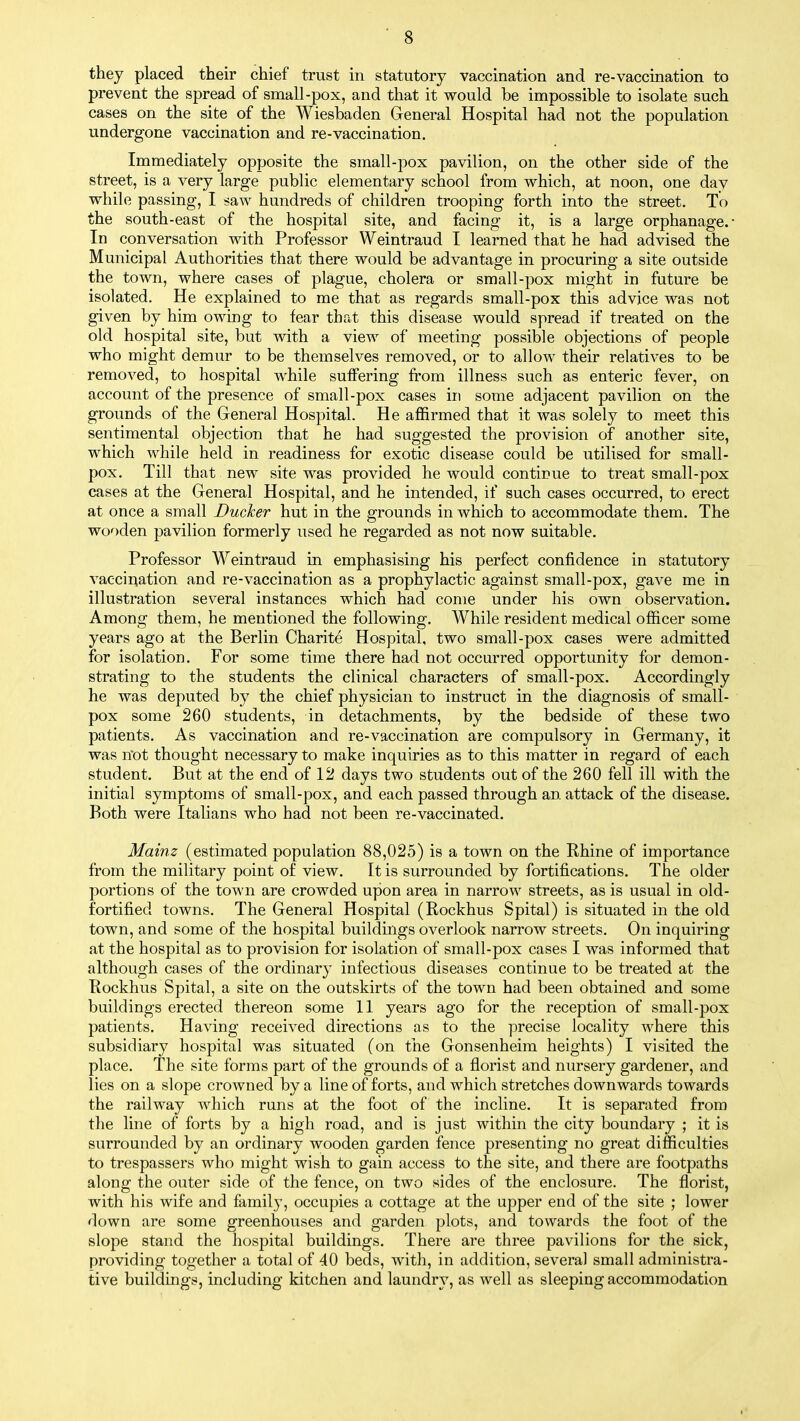 they placed their chief trust in statutory vaccination and re-vaccination to prevent the spread of small-pox, and that it would be impossible to isolate such cases on the site of the Wiesbaden General Hospital had not the population undergone vaccination and re-vaccination. Immediately opposite the small-pox pavilion, on the other side of the street, is a very large public elementary school from which, at noon, one day while passing, I saw hundreds of children trooping forth into the street. To the south-east of the hospital site, and facing it, is a large orphanage.* In conversation with Professor Weintraud I learned that he had advised the Municipal Authorities that there would be advantage in procuring a site outside the town, where cases of plague, cholera or small-pox might in future be isolated. He explained to me that as regards small-pox this advice was not given by him owing to fear that this disease would spread if treated on the old hospital site, but with a view of meeting possible objections of people who might demur to be themselves removed, or to allow their relatives to be removed, to hospital while suffering from illness such as enteric fever, on account of the presence of small-pox cases in some adjacent pavilion on the grounds of the General Hospital. He affirmed that it was solely to meet this sentimental objection that he had suggested the provision of another site, which while held in readiness for exotic disease could be utilised for small- pox. Till that new site was provided he would continue to treat small-pox cases at the General Hospital, and he intended, if such cases occurred, to erect at once a small Ducher hut in the grounds in which to accommodate them. The wooden pavilion formerly used he regarded as not now suitable. Professor Weintraud in emphasising his perfect confidence in statutory vaccination and re-vaccination as a prophylactic against small-pox, gave me in illustration several instances which had come under his own observation. Among them, he mentioned the following. While resident medical officer some years ago at the Berlin Charite Hospital, two small-pox cases were admitted for isolation. For some time there had not occurred opportunity for demon- strating to the students the clinical characters of small-pox. Accordingly he was deputed by the chief physician to instruct in the diagnosis of small- pox some 260 students, in detachments, by the bedside of these two patients. As vaccination and re-vaccination are compulsory in Germany, it was not thought necessary to make inquiries as to this matter in regard of each student. But at the end of 12 days two students out of the 260 fell ill with the initial symptoms of small-pox, and each passed through an attack of the disease. Both were Italians who had not been re-vaccinated. Mainz (estimated population 88,025) is a town on the Rhine of importance from the military point of view. It is surrounded by fortifications. The older portions of the town are crowded upon area in narrow streets, as is usual in old- fortified towns. The General Hospital (Rockhus Spital) is situated in the old town, and some of the hospital buildings overlook narrow streets. On inquiring at the hospital as to provision for isolation of small-pox cases I was informed that although cases of the ordinary infectious diseases continue to be treated at the Rockhus Spital, a site on the outskirts of the town had been obtained and some buildings erected thereon some 11 years ago for the reception of small-pox patients. Having received directions as to the precise locality where this subsidiary hospital was situated (on the Gonsenheim heights) I visited the place. The site forms part of the grounds of a florist and nursery gardener, and lies on a slope crowned by a line of forts, and which stretches downwards towards the railway which runs at the foot of the incline. It is separated from the line of forts by a high road, and is just within the city boundary ; it is surrounded by an ordinary wooden garden fence presenting no great difficulties to trespassers who might wish to gain access to the site, and there are footpaths along the outer side of the fence, on two sides of the enclosure. The florist, with his wife and family, occupies a cottage at the upper end of the site ; lower down are some greenhouses and garden plots, and towards the foot of the slope stand the hospital buildings. There are three pavilions for the sick, providing together a total of 40 beds, with, in addition, several small administra- tive buildings, including kitchen and laundry, as well as sleeping accommodation