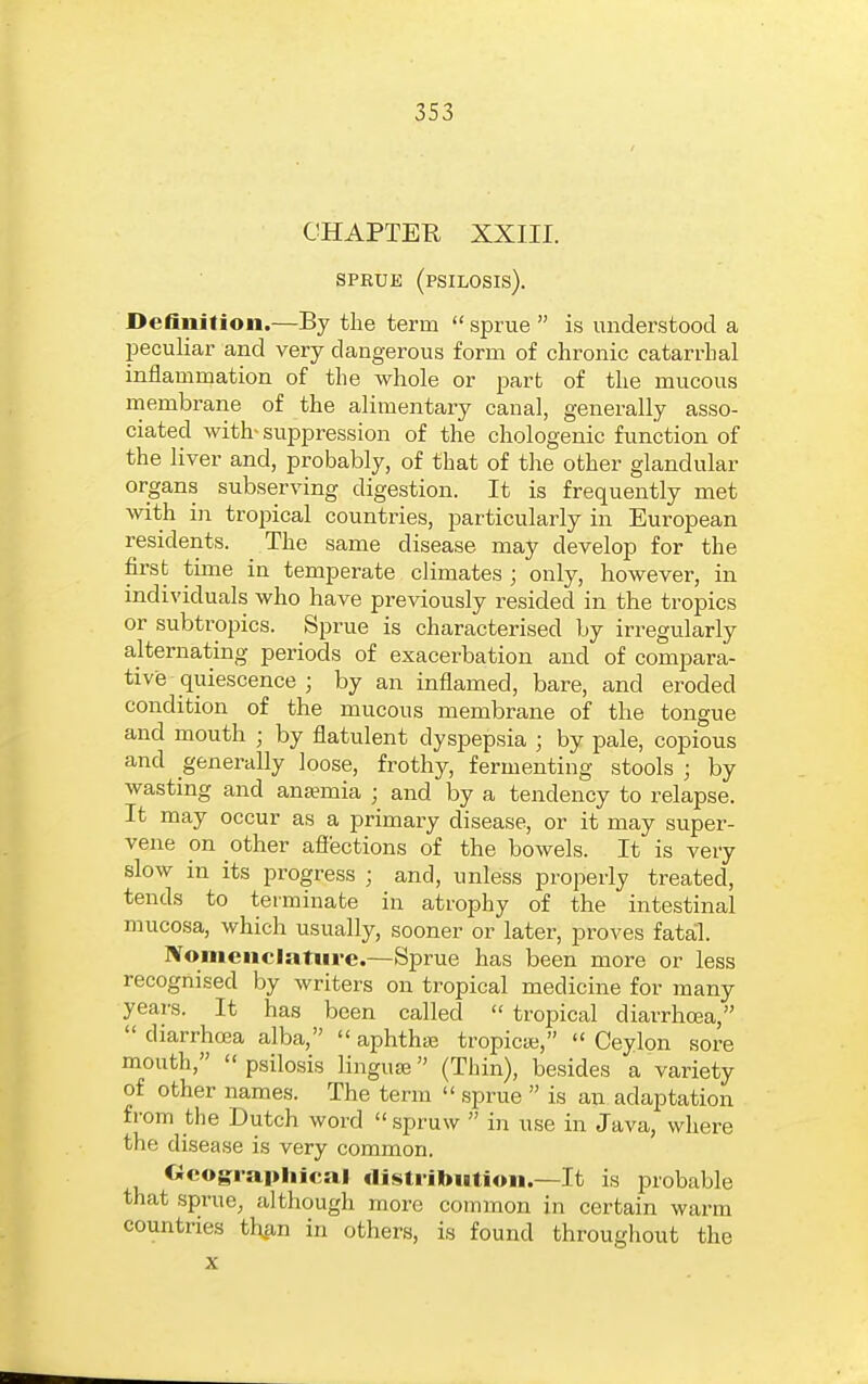 CHAPTEE XXIII. SPRUE (PSILOSIS). ■ Definition.—By the term  sprue  is understood a peculiar and very dangerous form of chronic catarrhal inflammation of the whole or part of the mucous membrane of the alimentary canal, generally asso- ciated with- suppression of the chologenic function of the liver and, probably, of that of the other glandular organs subserving digestion. It is frequently met with in tropical countries, particularly in European residents. The same disease may develop for the first time in temperate climates ; only, however, in individuals who have previously r-esided in the tropics or subtropics. Sprue is characterised by irregularly alternating periods of exacerbation and of compara- tive quiescence ; by an inflamed, bare, and eroded condition of the mucous membrane of the tongue and mouth ; by flatulent dyspepsia ; by pale, copious and generally loose, frothy, fermenting stools ; by wasting and anaemia ; and by a tendency to relapse. It may occur as a primary disease, or it may super- vene on other affections of the bowels. It is very slow in its progress ; and, unless properly treated, tends to terminate in atrophy of the intestinal mucosa, which usually, sooner or later, proves fatal. Nomenclatiii-e.—Sprue has been more or less recognised by writers on tropical medicine for many years. It has been called  tropical diarrhoea,  diarrhcea alba,  aphtha; tropicaj,  Ceylon sore mouth,  psilosis linguae (Thin), besides a variety of other names. The term  sprue  is an adaptation from the Dutch word  spruw  in use in Java, where the disease is very common. Ocog:rapliical flisti-ibution.—It is probable that sprue, although more common in certain warm countries thjin in others, is found throughout the X
