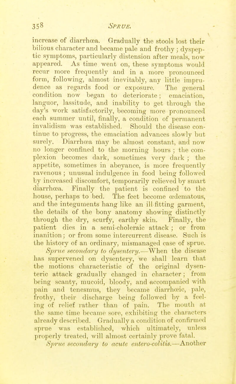 increase of diarrhoea. Gradually the stools lost their bilious character and became pale and frothy ; dyspep- tic symptoms, particularly distension after meals, now- appeared. As time went on, these symptoms would recur more frequently and in a more pronounced form, following, almost inevitably, any little impru- dence as regaixls food or exposure. The general condition now began to deteriorate; emaciation, languor, lassitude, and inability to get through the day's work satisfactorily, becoming more pronounced each summer until, finally, a condition of permanent invalidism was established. Should the disease con- tinue to progress, the emaciation advances slowly but surely. Diarrhoea may be almost constant, and now no longer confined to the morning hours ; the com- plexion becomes dark, sometimes very dark ; the appetite, sometimes in abeyance, is more frequently ravenous ; unusual indulgence in food being followed by increased discomfort, temporarily relieved by smart diarrhoea. Finally the patient is confined to the house, perhaps to bed. The feet become oedematous, and the integuments hang like an ill fitting garment, the details of the bony anatomy showing distinctly through the dry, scurfy, earthy skin. Finally, the patient dies in a semi-choleraic attack ; or from inanition; or from some intercurrent disease. Such is the history of an ordinary, mismanaged case of sprue. Sprue secondary to dysentery.—When the disease has supervened on dysentery, we shall learn that the motions characteristic of the original dysen- teric attack gradually changed in chai'acter; from being scanty, mucoid, bloody, and accompanied wdth pain and tenesmus, they became diarrhceic, pale, frothy, their discharge being followed by a feel- ing of relief i-ather than of pain. The mouth at the same time became sore, exhibiting the characters already described. Gradually a condition of confirmed sprue was established, which ultimately, unless properly treated, will almost certainly prove fatal. Sfrue secondary to acute entero-coliiis.—Another