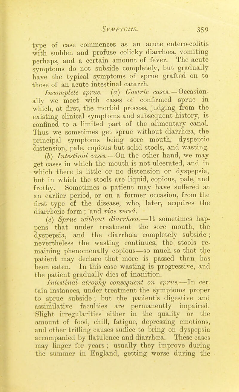 type of case commences as an acute enfcero-colitis Avith sudden and profuse colicky diarrhoea, vomiting perhaps, and a certain amount of fever. The acute symptoms do not subside completely, but gradually have the typical symptoms of sprue grafted on to those of an acute intestinal catarrh. Incomplete sprue, (a) Gastric cases. — Occasion- ally we meet with cases of confirmed sprue in which, at first, the morbid process, judging from the existing clinical symptoms and subsequent history, is confined to a limited part of the alimentary canal. Thus we sometimes get sprue without diarrhoea, the principal symptoms being sore mouth, dyspeptic distension, pale, copious but solid stools, and wasting. [b) Intestinal cases.—On the other hand, we may get cases in which the mouth is not ulcerated, and in which there is little or no distension or dyspepsia, but in which the stools are liquid, copious, pale, and frothy. Sometimes a patient may have suffered at an earlier period, or on a former occasion, from the first type of the disease, who, later, acquires the diarrhceic form ; and vice versa. (c) Sprue without diarrhoea.—It sometimes hap- pens that under treatment the sore mouth, the dyspepsia, and the diarrhoea completely subside ; nevertheless the wasting continues, the stools re- maining phenomenally copious—so much so that the patient may declare that more is passed than has been eaten. In this case wasting is progressive, and the patient gradually dies of inanition. Intestinal atrophy consequent on sjorue.—In cer- tain instances, under treatment the symptoms proper to sprue subside; but the patient's digestive and assimilative faculties are permanently impaired. Slight irregularities either in the quality or the amount of food, chill, fatigue, depressing emotions, and other trifling causes suffice to bring on dyspepsia accompanied by flatulence and diarrhoea. These cases may linger for years; usually they improve during the summer in England, getting worse during the