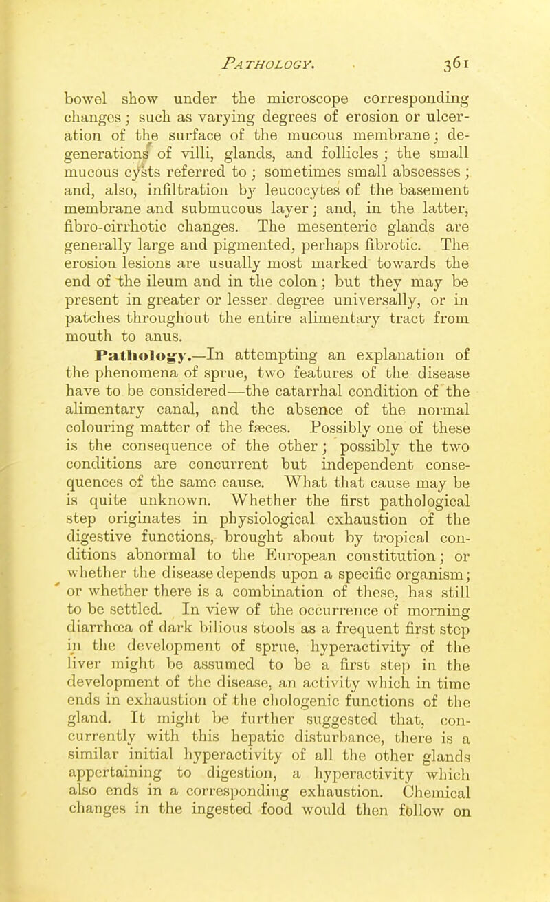 bowel show under the microscope corresponding changes; such as varying degrees of erosion or ulcer- ation of the surface of the mucous membrane : de- generations of villi, glands, and follicles ; the small mucous cysts referred to ; sometimes small abscesses ; and, also, infiltration bj leucocytes of the basement membrane and submucous layer; and, in the latter, fibro-cirrhotic changes. The mesenteric glands are genei-ally large and pigmented, perhaps fibrotic. The erosion lesions are usually most marked towards the end of the Ueum and in the colon; but they may be present in greater or lesser degree universally, or in patches throughout the entire alimentary tract from mouth to anus. Pathology.—In attempting an explanation of the phenomena of sprue, two features of the disease have to be considered—the catarrhal condition of the alimentary canal, and the absence of the normal colouring matter of the faeces. Possibly one of these is the consequence of the other; possibly the two conditions are concurrent but independent conse- quences of the same cause. What that cause may be is quite unknown. Whether the first pathological step originates in physiological exhaustion of the digestive functions, brought about by tropical con- ditions abnormal to the European constitution; or whether the disease depends upon a specific oi'ganism; ' or whether there is a combination of these, has still to be settled. In view of the occurrence of morning diarrhoea of dark bilious stools as a frequent first step in the development of sprue, hyperactivity of the liver might be assumed to be a first step in the development of the disease, an activity Avhich in time ends in exhaustion of the chologenic functions of the gland. It might be further suggested that, con- currently with this hepatic disturbance, there is a similar initial hyperactivity of all tlie other glands appertaining to digestion, a hyperactivity which also ends in a correspondhig exhaustion. Chemical changes in the ingested food would then follow on