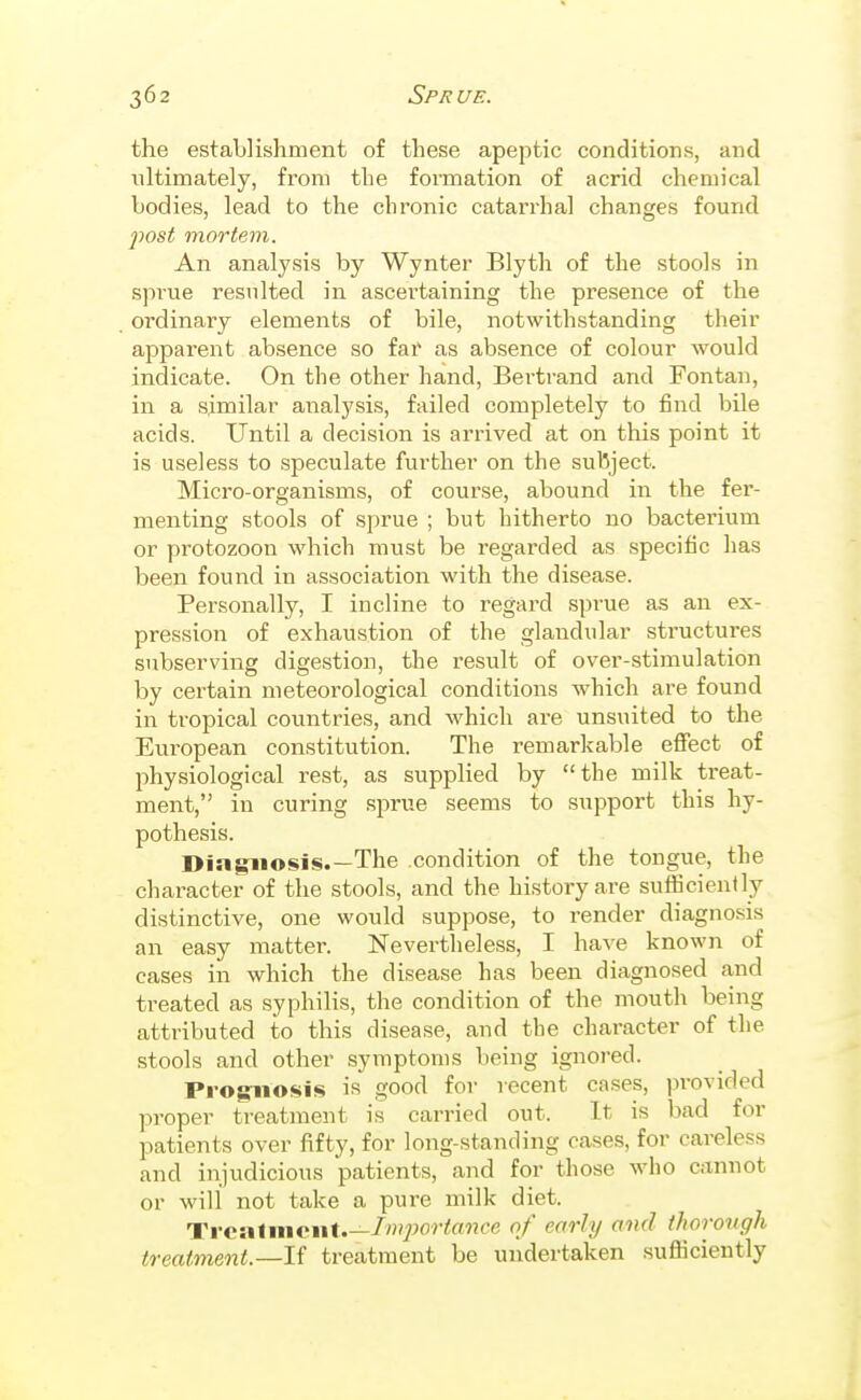 the establishment of these apeptic conditions, and ultimately, from the formation of acrid chemical bodies, lead to the chronic catarrhal changes found fost mortem. An analysis by Wynter Blyth of the stools in sprue resulted in ascertaining the presence of the ordinary elements of bile, notwithstanding their apparent absence so far as absence of colour would indicate. On the other hand, Bertrand and Fontan, in a similar analysis, failed completely to find bile acids. Until a decision is arrived at on this point it is useless to speculate further on the subject. Micro-organisms, of course, abound in the fer- menting stools of sprue ; but hitherto no bacterium or protozoon which must be regarded as specific has been found in association with the disease. Personally, I incline to regard sprue as an ex- pression of exhaustion of the glandular structures subserving digestion, the result of over-stimulation by certain meteorological conditions which are found in tropical countries, and which are unsuited to the European constitution. The remarkable efiect of physiological rest, as supplied by the milk treat- ment, in curing sjirue seems to support this hy- pothesis. Diagnosis.—The condition of the tongue, the character of the stools, and the history are suflicienlly distinctive, one would suppose, to render diagnosis an easy mattei'. Nevertheless, I have known of cases in which the disease has been diagnosed and treated as syphilis, the condition of the mouth being attributed to this disease, and the character of the stools and other symptoms being ignored. Prognosis is good for recent cases, pi-ovided proper treatment is carried out. It is bad for patients over fifty, for long-standing cases, for careless and injudicious patients, and for those who cannot or will not take a pure milk diet. Trcalniciif.—/'por/«??ce of early and thorongh treatment.—If treatment be undertaken sufficiently