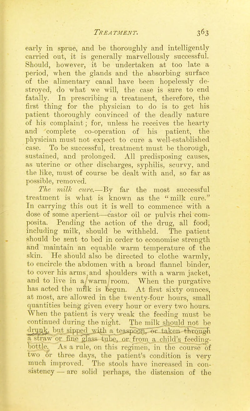 early in sprue, and be thoroughly and intelligently carried out, it is generally marvellously successful. Should, however, it be undertaken at too late a period, when the glands and the absorbing surface of the alimentary canal have been hopelessly de- stroyed, do what we will, the case is sure to end fatally. In prescribing a treatment, therefore, the first thing for the physician to do is to get his patient thoroughly convinced of the deadly natui'e of his complaint; for, unless he receives the hearty and complete co-operation of his patient, the physician must not expect to cure a well-established case. To be successful, treatment must be thorough, sustained, and prolonged. All predisposing causes, as uterine or other discharges, syphilis, scurvy, and the like, must of course be dealt with and, so far as possible, removed. The milk cure.—By far the most successful treatment is what is known as the  milk cure. In carrying this out it is well to commence with a dose of some aperient—castor oil or pulvis rhei com- posita. Pending the action of the drug, all food, including milk, should be withheld. The patient should be sent to bed in order to economise strength and maintain an equable warm temperature of the skin. He should also be directed to clothe warmly, to encircle the abdomen with a broad flannel binder, to cover his arms,and sjioulders with a warm jacket, and to live in a/warm/room. When the purgative has acted the mAk is ^egun. At first sixty ounces, at most, are allowed in the twenty-four hours, small quantities being given every hour or every two hours. When the patient is very weak the feeding must be continued during the night. The milk should not be d^gl^ but sipp^jjyj^ a Jeaspa55;^^^5ul3ak^^ astraw or fine glass tube, or, f rom^ a .child'si feediiig- bottle^ As a rule, on this regimen, in the course of two or three days, the patient's condition is very much improved. The stools have increased in cow- .sibtency — are solid perhaps, the distension of the