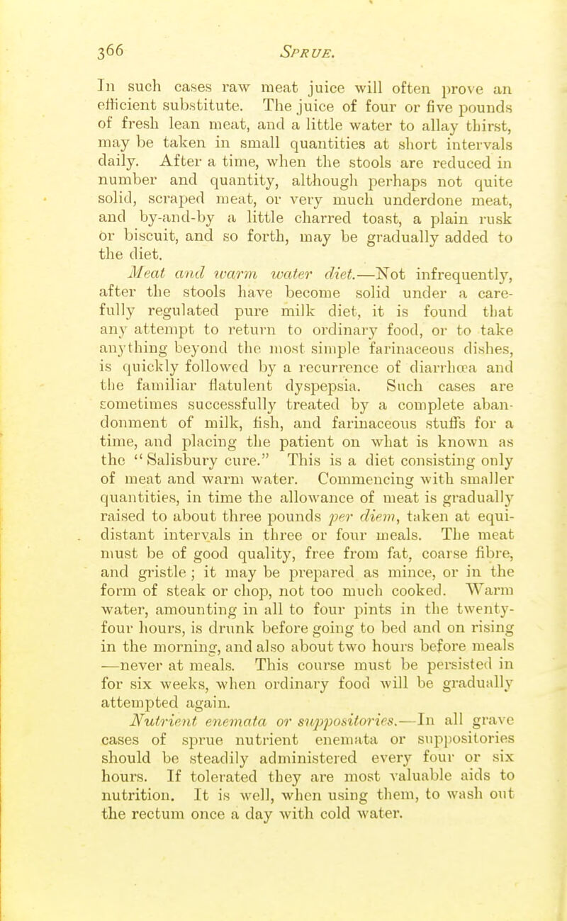 In such cases raAV meat juice will often prove an efficient substitute. The juice of four or five pounds of fresh lean meat, and a little water to allay thirst, may be taken in small quantities at short intervals daily. After a time, when the stools are reduced in number and quantity, although perhaps not quite solid, scraped meat, or very much underdone meat, and by-and-by a little charred toast, a plain rusk or biscuit, and so forth, may be gradually added to the diet. Meat and ivarm water diet.—Not infrequently, after the stools have become solid under a care- fully regulated pure milk diet, it is found that any attempt to return to ordinary food, or to take anything beyond the most simple farinaceous dishes, is quickly followed by a recurrence of diarrhoea and the familiar flatulent dyspepsia. Such cases are sometimes successfully treated by a complete aban- donment of milk, fish, and farinaceous stuffs for a time, and placing the patient on what is known as the  Salisbury cure. This is a diet consisting only of meat and warm water. Commencing with smaller quantities, in time the allowance of meat is gradually raised to about three pounds per diem, taken at equi- distant intervals in three or four meals. The meat must be of good quality, free from fat, coarse fibre, and gristle ; it may be prepared as mince, or in the form of steak or chop, not too much cooked. Warm water, amounting in all to four pints in the twenty- four hours, is drunk before going to bed and on rising in the morning, and also about two hours before meals —never at meals. This course must be persisted in for six weeks, when ordinary food will be gradually attempted again. Nutrient ene^nata or sn.])posiio7-ies.-—In all grave cases of sprue nutrient enemata or suppositories should be steadily administered every four or six hours. If tolerated they are most valuable aids to nutrition. It is well, when using them, to wash out the rectum once a day with cold water.