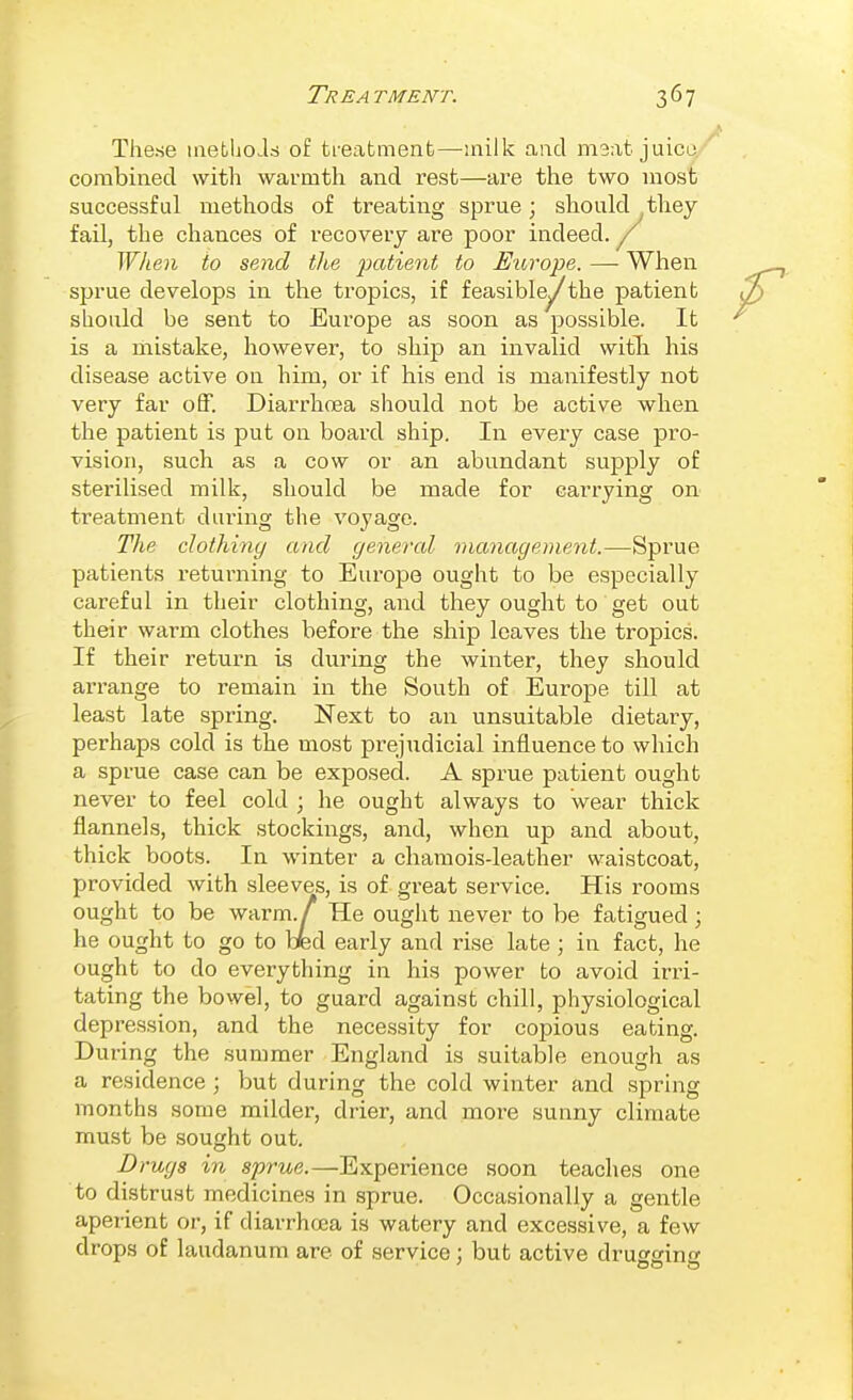 These metliois of tieatmenfc—inilk and meat juicu combined with warmth and rest—are the two most successful methods of treating sprue; should they fail, the chances of recovery are poor indeed. ^ When to send the 2}0'i'^^nt to Europe. — When sprue develops in the tropics, if feasible^the patient should be sent to Europe as soon as possible. It is a mistake, however, to ship an invalid witli his disease active on him, or if his end is manifestly not very far off. Diarrhoea should not be active when the patient is put on board ship. In every case pro- vision, such as a cow or an abundant supply of sterilised milk, should be made for carrying on treatment dui'ing the voyage. The clothiny and genercd management.—Sprue patients returning to Europe ought to be especially careful in their clothing, and they ought to get out their warm clothes before the ship leaves the tropics. If their return is during the winter, they should ari'ange to remain in the South of Europe till at least late spring. Next to an unsuitable dietary, perhaps cold is the most prejudicial influence to which a sprue case can be exposed. A sprue patient ought never to feel cold ; he ought always to wear thick flannels, thick stockings, and, when up and about, thick boots. In winter a chamois-leather waistcoat, provided with sleeves, is of great service. His rooms ought to be warm./ He ought never to be fatigued; he ought to go to bed early and rise late ; in fact, he ought to do everything in his power to avoid irri- tating the bowel, to guard against chill, physiological depression, and the necessity for copious eating. During the summer England is suitable enough as a residence ; but during the cold winter and spring months some milder, drier, and more sunny climate must be sought out. Drugs in sprue.—Experience soon teaches one to distrust medicines in sprue. Occasionally a gentle aperient or, if diarrhoea is watery and excessive, a few drops of laudanum are of service; but active drugging