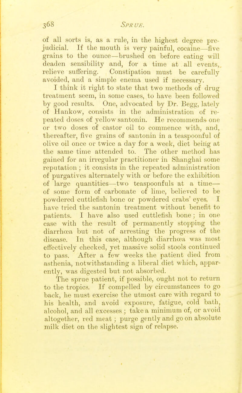 of all sorts is, as a rule, in the highest degree pre- judicial. If the mouth is very painful, cocaine—five grains to the ounce—brushed on before eating will deaden sensibility and, for a time at all events, relieve suffering. Constipation must be carefully avoided, and a simple enema used if necessary. I think it right to state that two methods of drug treatment seem, in some cases, to have been followed by good results. One, advocated by Dr. Begg, lately of Hankow, consists in the administration of re- peated doses of yellow santonin. He recommends one or two doses of castor oil to commence with, and, thereafter, five grains of santonin in a teaspoonful of olive oil once or twice a day for a week, diet being at the same time attended to. The other method has gained for an irregular practitioner in Shanghai some reputation ; it consists in the repeated administration of purgatives alternately with or before the exhibition of large quantities—two teaspoonfuls at a time— of some form of carbonate of lime, believed to be powdered cuttlefish bone or powdered crabs' eyes. I have tried the santonin treatment without benefit to patients. I have also used cuttlefish bone; in one case with the result of permanently stopping the diarrhoea but not of arresting the progress of the disease. In this case, although diarrhoea was most effectively checked, yet massive solid stools continued to pass. After a few weeks the patient died from asthenia, notwithstanding a liberal diet which, ajipar- ently, was digested but not absorbed. The sprue patient, if possible, ought not to return to the tropics. If compelled by circumstances to go back, he must exercise the utmost care with regard to his health, and avoid exposure, fatigue, cold bath, alcohol, and all excesses ; take a minimum of, or avoid altogether, red meat; purge gently and go on absolute milk diet on the slightest sign of relapse.