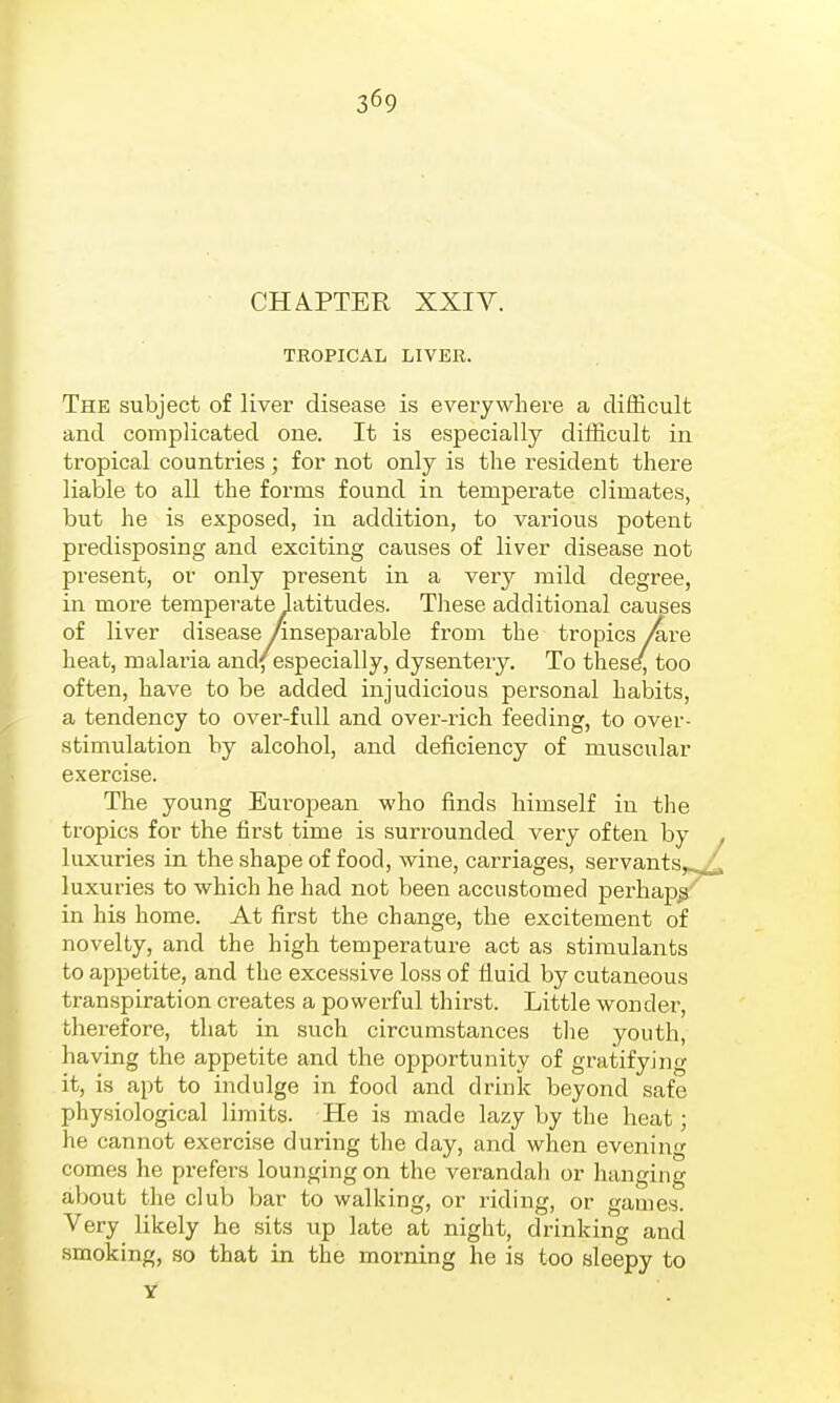 369 CHA.PTER XXIV. TKOPICAL LIVER. The subject of liver disease is everywhere a difficult and complicated one. It is especially difficult in tropical countries; for not only is the resident there liable to all the forms found in temperate climates, but he is exposed, iu addition, to various potent predisposing and exciting causes of liver disease not present, or only present in a very mild degree, in more temperate latitudes. These additional causes of liver disease /inseparable from the tropics Are heat, malaria and/especially, dysentery. To thesd, too often, have to be added injudicious personal habits, a tendency to over-full and over-rich feeding, to over- stimulation by alcohol, and deficiency of muscular exercise. The young European who finds himself in the tropics for the first time is surrounded very often by ^ luxuries in the shape of food, wine, carriages, servants,^ luxuries to which he had not been accustomed perhap^^ in his home. At first the change, the excitement of novelty, and the high temperature act as stimulants to appetite, and the excessive loss of fluid by cutaneous transpiration creates a powerful thirst. Little wonder, therefore, that in such circumstances the youth, having the appetite and the opportunity of gratifying it, is apt to indulge in food and drink beyond safe physiological limits. He is made lazy by the heat; he cannot exercise during the day, and when evening comes he prefers lounging on the verandali or hanging about the club bar to walking, or riding, or games. Very likely he sits up late at night, drinking and smoking, so that in the morning he is too sleepy to