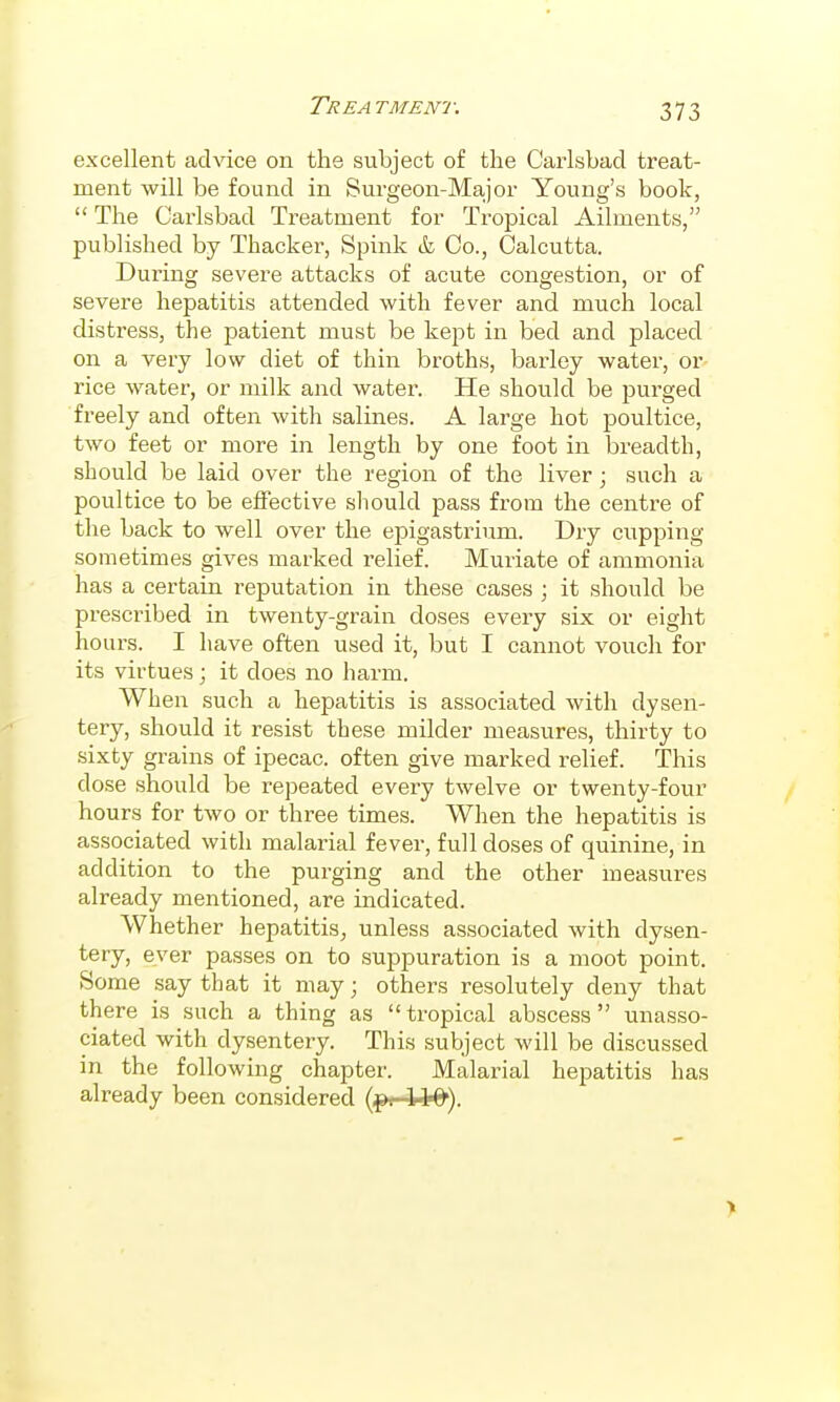 excellent advice on the subject of the Carlsbad treat- ment will be found in Surgeon-Major Young's book,  The Carlsbad Treatment for Tropical Ailments, published by Thacker, Spink & Co., Calcutta. During severe attacks of acute congestion, or of severe hepatitis attended with fever and much local distress, the patient must be kept in bed and placed on a very low diet of thin broths, barley water, or rice water, or milk and water. He should be purged freely and often Avith salines. A lai'ge hot poultice, two feet or more in length by one foot in breadth, should be laid over the region of the liver; such a poultice to be effective should pass from the centre of the back to well over the epigastrium. Dry cupping sometimes gives marked relief. Muriate of ammonia has a certain reputation in these cases ; it should be prescribed in twenty-grain doses every six or eight hours. I have often used it, but I cannot vouch for its virtues; it does no harm. When such a hepatitis is associated with dysen- tery, should it resist these milder measures, thirty to sixty grains of ipecac, often give marked relief. This dose should be repeated every twelve or twenty-four hours for two or three times. When the hepatitis is associated with malarial fever, full doses of quinine, in addition to the purging and the other measures already mentioned, are indicated. Whether hepatitis, unless associated with dysen- tery, ever passes on to suppuration is a moot point. Some say that it may; others resolutely deny that there is such a thing as  tropical abscess  unasso- ciated with dysentery. This subject will be discussed in the following chapter. Malarial hepatitis has already been considered (^i-W^).