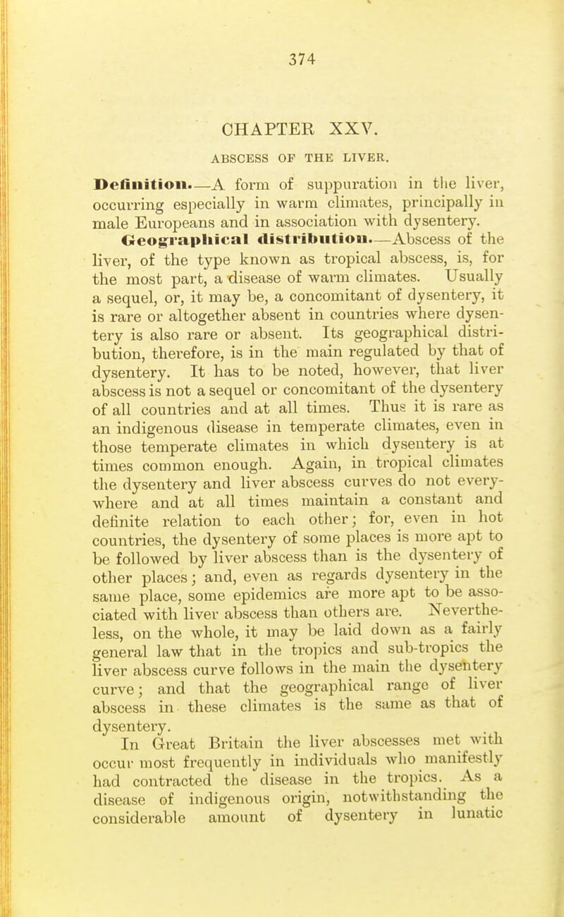 CHAPTER XXV. ABSCESS OF THE LIVER. Definition.—A form of suppuration in tlie liver, occurring especially in warm climates, principally in male Europeans and in association with dysentery. Geographical distribution.—Abscess of the liver, of the type known as tropical abscess, is, for the most part, a disease of warm climates. Usually a sequel, or, it may be, a concomitant of dysentery, it is rare or altogether absent in countries where dysen- tery is also rare or absent. Its geographical distri- bution, therefore, is in the main regulated by that of dysentery. It has to be noted, however, that liver abscess is not a sequel or concomitant of the dysentery of all countries and at all times. Thus it is rare as an indigenous disease in temperate climates, even in those temperate climates in which dysentery^ is at times common enough. Again, in tropical climates the dysentery and liver abscess curves do not every- where and at all times maintain a constant and definite relation to each other; for, even in hot countries, the dysentery of some places is more apt to be followed by liver abscess than is the dysentery of other places; and, even as regards dysentery in the same place, some epidemics are more apt to be asso- ciated with liver abscess than others are. Neverthe- less, on the whole, it may be laid down as a fairly general law that in the tropics and sub-tropics the liver abscess curve follows in the main the dysentery curve; and that the geographical range of liver abscess in these climates is the same as that of dysentery. In Great Britain the liver abscesses met with occur most frequently in individuals who manifestly had contracted the disease in the tropics. As a disease of indigenous origin, notwithstanding the considerable amount of dysentery in lunatic