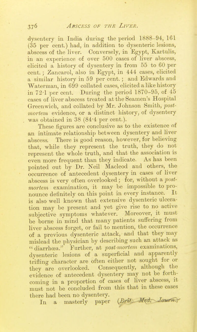 dysentery in India during the period 1888-94, 161 (35 per cent.) had, in addition to dysenteric lesions, abscess of the liver. Conversely, in Egypt, Kartulis, in an experience of over 500 cases of liver abscess, elicited a history of dysentery in from 55 to 60 per cent. ; Zancarol, also in Egypt, in 444 cases, elicited a similar history in 59 per cent.; and Edwards and Waterman, in 699 collated cases, elicited a like history in 72-1 per cent. During the period 1870-95, of 45 cases of liver abscess treated at the Seamen's Hospital Greenwich, and collated by Mr. Johnson Smith, ^josi- mortem evidence, or a distinct history, of dysentery was obtained in 38 (84-4 per cent.). These figures are conclusive as to the existence of an intimate relationshij) between dysentery and liver abscess. There is good reason, however, for believing that, while they represent the truth, they do not represent the whole truth, and that the association is even more frequent than they indicate. As has been pointed out by Dr. Neil Macleod and others, the occurrence of antecedent dysentery in cases of liver abscess is very often oveidooked; for, without a post- mortem examination, it may be impossible to pro- nounce definitely on this point in every instance. It is also well known that extensive dysenteric ulcera- tion may be present and yet give rise to no active subjective symptoms whatever. Moreover, it must be borne in mind that many patients suffering from liver abscess forget, or fail to mention, the occurrence of a previous dysenteric attack, and that they may mislead the physician by describing such an attack as  diarrhoea. Further, at 2^ost niortem examinations, dysenteric lesions of a superficial and apparently trifling character are often either not sought for or they are overlooked. Consequently, although the evidence of antecedent dysentery may not be forth- coming in a proportion of cases of liver abscess, it must not be concluded from this that in these cases there had been no dysentery. In a masterly paper (Brit^Mtdr'^Jout^