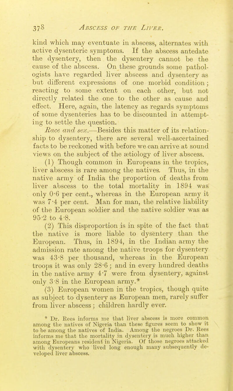 kind whicli may eventuate in abscess, alternates with active dysenteric symptoms. If the abscess antedate the dysentery, then the dysentery cannot be the cause of the abscess. On these gi'ounds some pathol- ogists have regarded liver abscess and dysentery as but different expressions of one morbid condition; reacting to some extent on each other, but not directly related the one to the other as cause and effect. Here, again, the latency as regards symptoms of some dysenteries has to be discounted in attempt- ing to settle the question. Race and sex.—Besides this matter of its relation- ship to dysentery, there are several well-ascertained facts to be reckoned with before we can arrive at sound views on the subject of the aetiology of liver abscess. (1) Though common in Europeans in the tropics, liver abscess is rare among the natives. Thus, in the native array of India the proportion of deaths from liver abscess to the total mortality in 1894 was only 0*6 per cent., wliereas in the European army it was 7 4 per cent. Man for man, the relative liability of the European soldier and the native soldier was as 95-2 to 4-8. (2) This disproportion is in spite of the fact that the native is more liable to dysentery than the European. Thus, in 1894, in the Indian army the admission rate among the native troops for dysentery was 43-8 per thousand, whereas in the European troops it was only 28'6; and in every hundred deaths in the native army 4-7 were from dysentery, against only 3-8 in the European army.* (3) European women in the tropics, though quite as subject to dysentery as European men, rarely suffer from liver abscess; children hardly ever. * Dr. Eees informs ine that liver abscess is more common among the natives of Nigeria than these figures seem to show it to be among the natives of India. Among the negroes Dr. Rees informs me that the mortality in dysentery is much higher than among Europeans resident in Nigeria. Of those negroes attacked witli dysentery who lived long enough many subsequently de- veloped liver abscess.