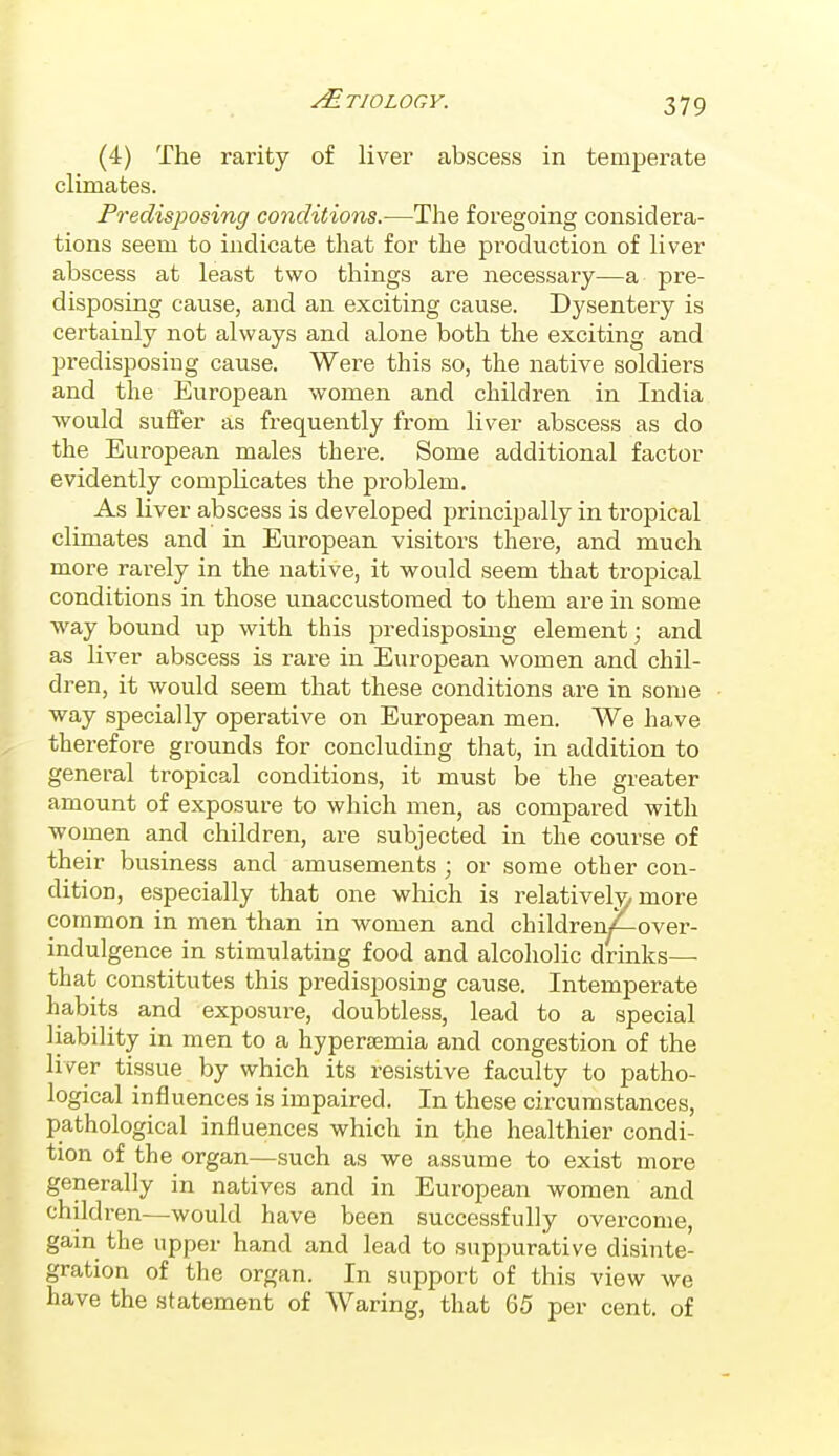 (4) The rarity of liver abscess in temperate climates. Predisposing conditions.—The foregoing considera- tions seem to indicate that for the pi'oduction of liver abscess at least two things are necessary—a pre- disposing cause, and an exciting cause. Dysentery is certainly not always and alone both the exciting and predisposing cause. Were this so, the native soldiers and the European women and children in India would suffer as frequently from liver abscess as do the European males there. Some additional factor evidently complicates the problem. As liver abscess is developed principally in tropical climates and in European visitors there, and much more rarely in the native, it would seem that tropical conditions in those unaccustomed to them are in some Avay bound up with this predisposing element; and as liver abscess is rare in European women and chil- dren, it would seem that these conditions are in some way specially operative on European men. We have therefore grounds for concluding that, in addition to general tropical conditions, it must be the greater amount of exposure to which men, as compared with women and children, are subjected in the course of their business and amusements ; or some other con- dition, especially that one which is relatively more common in men than in women and children/—over- indulgence in stimulating food and alcoholic drinks— that constitutes this predisposing cause. Intemperate habits and exposure, doubtless, lead to a special liability in men to a hypersemia and congestion of the liver tissue by which its resistive faculty to patho- logical influences is impaired. In these circumstances, pathological influences which in the healthier condi- tion of the organ—such as we assume to exist more generally in natives and in European women and children—would have been successfully overcome, gain the upper hand and lead to suppurative disinte- gration of the organ. In support of this view we have the statement of Waring, that 65 per cent, of