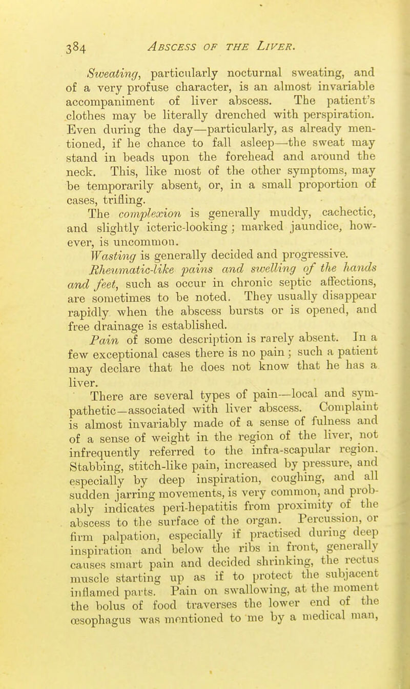 Sweating, particularly nocturnal sweating, and of a very profuse character, is an almost invariable accompaniment of liver abscess. The patient's clothes may be literally drenched with perspiration. Even during the day—particularly, as already men- tioned, if he chance to fall asleep—the sweat may stand in beads upon the forehead and around the neck. This, like most of the other symptoms, may be temporarily absent, or, in a small proportion of cases, trifling. The complexion is generally muddy, cachectic, and slightly icteric-looking ; marked jaundice, how- ever, is uncommon. Wasting is generally decided and progressive. Eheumatic-like pains and swelling of the hands and feet, such as occur in chronic septic affections, are sometimes to be noted. They usually disappear rapidly when the abscess bursts or is opened, and free drainage is established. Pain of some description is rarely absent. In a few exceptional cases there is no pain; such a patient may declare that he does not know that he has a liver. There are several types of pain—local and sym- pathetic—associated with liver abscess. Complaint is almost invariably made of a sense of fulness and of a sense of weight in the region of the liver, not infrequently referred to the infra-scapular region. Stabbing, stitch-like pain, increased by pressure, and especially by deep inspiration, coughing, and all sudden jarring moveaients, is very common, and prob- ably indicates peri-hepatitis from proximity of the abscess to the surface of the organ. Percussion, or firm palpation, especially if practised during deep inspiration and below the ribs in front, generally causes smart pain and decided shrinking, the rectus muscle starting up as if to protect the subjacent inflamed parts. Pain on swallowing, at the moment the bolus of food traverses the lower end of the oesophagus was mnntioned to me by a medical man, 1