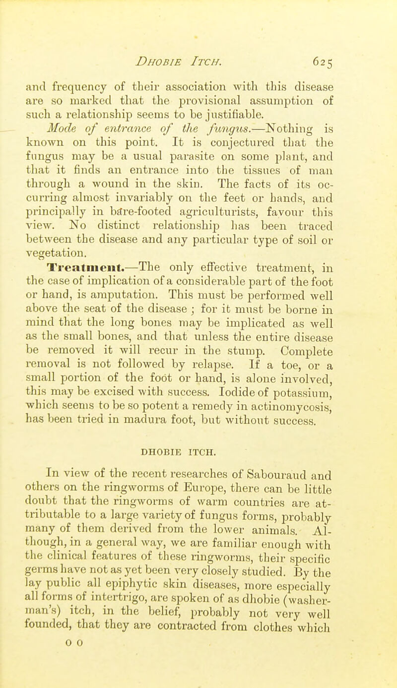 and frequency of their association with this disease are so marked that the provisional assumption of such a relationship seems to be justifiable. Mode of entrance of the fungus.—Nothing is known on this point. It is conjectured that the fungus may be a usual parasite on some plant, and that it finds an entrance into the tissues of man through a wound in the skin. The facts of its oc- curring almost invariably on the feet or hands, and principally in bftre-footed agriculturists, favour this view. No distinct relationship has been traced between the disease and any particular type of soil or vegetation. Treatment.—The only efTective treatment, in the case of implication of a considerable part of the foot or hand, is amputation. This must be performed well above the seat of the disease ; for it must be borne in mind that the long bones may be implicated as well as the small bones, and that unless the entire disease be removed it will recur in the stump. Complete removal is not followed by relapse. If a toe, or a small portion of the foot or hand, is alone involved, this may be excised with success. Iodide of potassium, which seems to be so potent a remedy in actinomycosis, has been tried in madura foot, but without success. DHOBIE ITCH. In view of the recent researches of Sabouraud and others on the ringworms of Europe, there can be little doubt that the ringworms of warm countries are at- tributable to a large variety of fungus forms, probably many of them derived from the lower animals. Al- though, in a general way, we are familiar enough Avith the clinical features of these ringworms, their specific germs have not as yet been very closely studied. By the lay public all epiphytic skin diseases, more especially all forms of intertrigo, are .spoken of as dhobie (washer- man's) itch, in the belief, probably not very well founded, that they are contracted from clothes which o 0