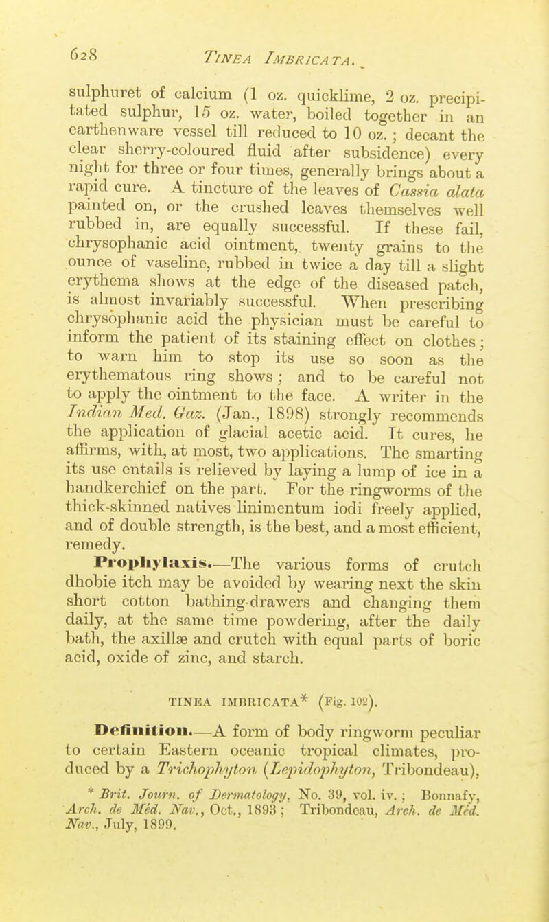 sulphuret of calcium (1 oz. quicklime, 2 oz. precipi- tated sulphur, 15 oz. wate)-, boiled together in an earthenware vessel till reduced to 10 oz.; decant the clear sherry-coloured fluid after subsidence) every night for three or four times, generally brings about a rapid cure. A tincture of the leaves of Cassia alata painted on, or the crushed leaves themselves well rubbed in, are equally successful. If these fail, chrysophanic acid ointment, twenty grains to the ounce of vaseline, rubbed in twice a day till a slight erythema shows at the edge of the diseased patch, is almost invariably successful. When prescribing chrysophanic acid the physician must be careful to inform the patient of its staining effect on clothes; to warn him to stop its use so soon as the erythematous ring shows; and to be careful not to apply the ointment to the face. A writer iii the Indian Med. Gaz. (Jan., 1898) strongly recommends the application of glacial acetic acid. It cures, he afiirms, with, at most, two applications. The smarting its use entails is relieved by laying a lump of ice in a handkerchief on the part. For the ringworms of the thick-skinned natives linimentum iodi freely applied, and of double strength, is the best, and a most efficient, remedy. Prophylaxis—The various forms of crutch dhobie itch may be avoided by wearing next the skin short cotton bathing-drawers and changing them daily, at the same time powdering, after the daily bath, the axillse and crutch with equal parts of boric acid, oxide of zinc, and starch. TINEA IMBRICATA* (Fig. 102). Definition.—A form of body ringworm peculiar to certain Eastern oceanic tropical climates, pro- duced by a Trichophyton [Lepido])hyton, Tribondeau), * Brit. Journ. of Dermatology, No. 39, vol. iv. ; Bonnaf)', Arch, de Med. Wav., Oct., 1893; Tribondeau, Arch, de Med. Nav., July, 1899.