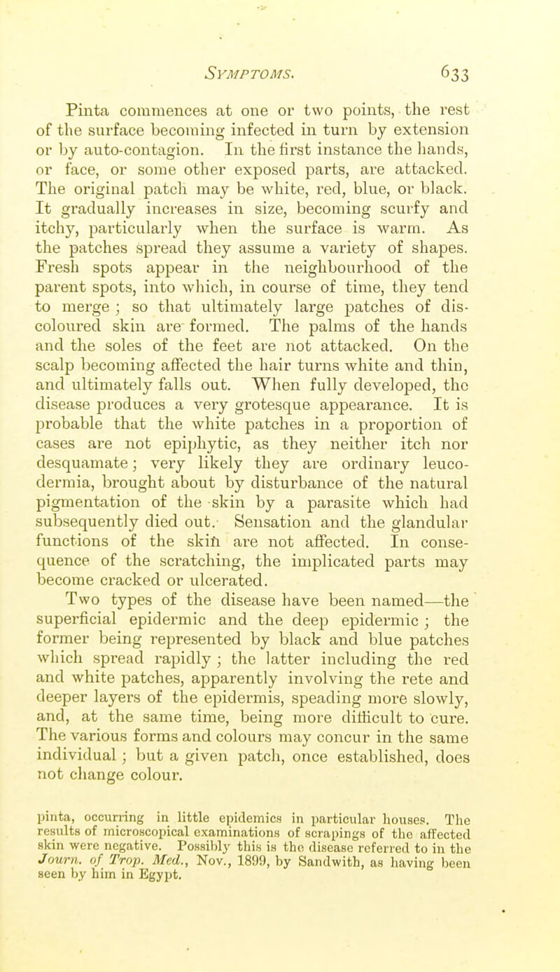 Pinta commences at one or two points, the rest of the surface becoming infected in turn by extension or by auto-contagion. In the first instance the hands, or face, or some other exposed parts, are attacked. The original patch may be white, red, blue, or black. It gradually increases in size, becoming scurfy and itchy, particularly when the surface is warm. As the patches spread they assume a variety of shapes. Fresh spots appear in the neighbourhood of the parent spots, into which, in course of time, they tend to merge ; so that ultimately large patches of dis- coloured skin are formed. The palms of the hands and the soles of the feet are not attacked. On the scalp becoming affected the hair turns white and thin, and ultimately falls out. When fully developed, the disease produces a very grotesque appearance. It is probable that the white patches in a proportion of cases are not epiphytic, as they neither itch nor desquamate; very likely they are ordinary leuco- dermia, brought about by disturbance of the natural pigmentation of the skin by a parasite which had subsequently died out. Sensation and the glandular functions of the skill are not affected. In conse- quence of the scratching, the implicated parts may become cracked or idcerated. Two types of the disease have been named—the superficial epidermic and the deep epidermic; the former being represented by black and blue patches which spread rapidly ; the latter including the red and white patches, apparently involving the rete and deeper layers of the epidermis, speading more slowly, and, at the same time, being more difficult to cure. The various forms and colours may concur in the same individual ; but a given patch, once established, does not change colour. pinta, occurring in little epidemics in particular houses. The results of microscopical examinations of scrapings of the affected skin were negative. Possibly this is the disease referred to in the Journ. of Trop. Med., Nov., 1899, by Sandwith, as having been seen by him in Egypt.