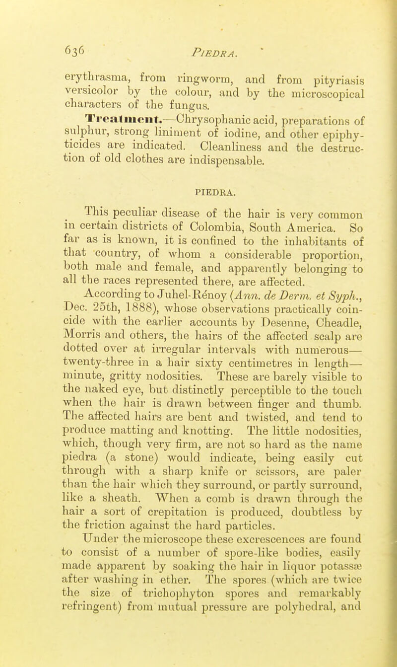 636 PlEDRA. erythi-asma, from ringworm, and from pityriasis versicolor by the colour, and by the microscopical characters of the funerus. O Treaimciit.—Chrysophanicacid, preparations of sulphur, strong liniment of iodine, and other epiphy- ticides are indicated. Cleanliness and the destruc- tion of old clothes are indispensable. PIEDRA. This peculiar disease of the hair is very common in certain districts of Colombia, South America. So far as is known, it is confined to the inhabitants of that country, of whom a considerable proportion, both male and female, and apparently belonging to all the races represented there, are affected. According to Juhel-R(5noy {Ann. de Derm, et Syph., Dec. 25th, 1888), whose observations practically coin- cide with the earlier accounts by Desemie, Cheadle, Morris and others, the hairs of the aflected scalp are dotted over at irregular intervals with numerous— twenty-three in a hair sixty centimetres in length— minute, gritty nodosities. These are barely visible to the naked eye, but distinctly perceptible to the touch when the hair is drawn between finger and thumb. The affected hairs are bent and twisted, and tend to produce matting and knotting. The little nodosities, which, though very firm, are not so hard as the name piedra (a stone) would indicate, being easily cut through with a sharp knife or scissors, are paler than the hair which they surround, or partly surround, like a sheath. When a comb is drawn through the hair a sort of crepitation is produced, doubtless by the friction against the hard particles. Under the microscope these excrescences are found to consist of a number of spore-like bodies, easily made apparent by soaking the hair in liquor potassai after washing in ether. The spores (which are twice the size of triclio])hyton spores and remarkably refringent) from mutual pressui'e are polyhedral, and