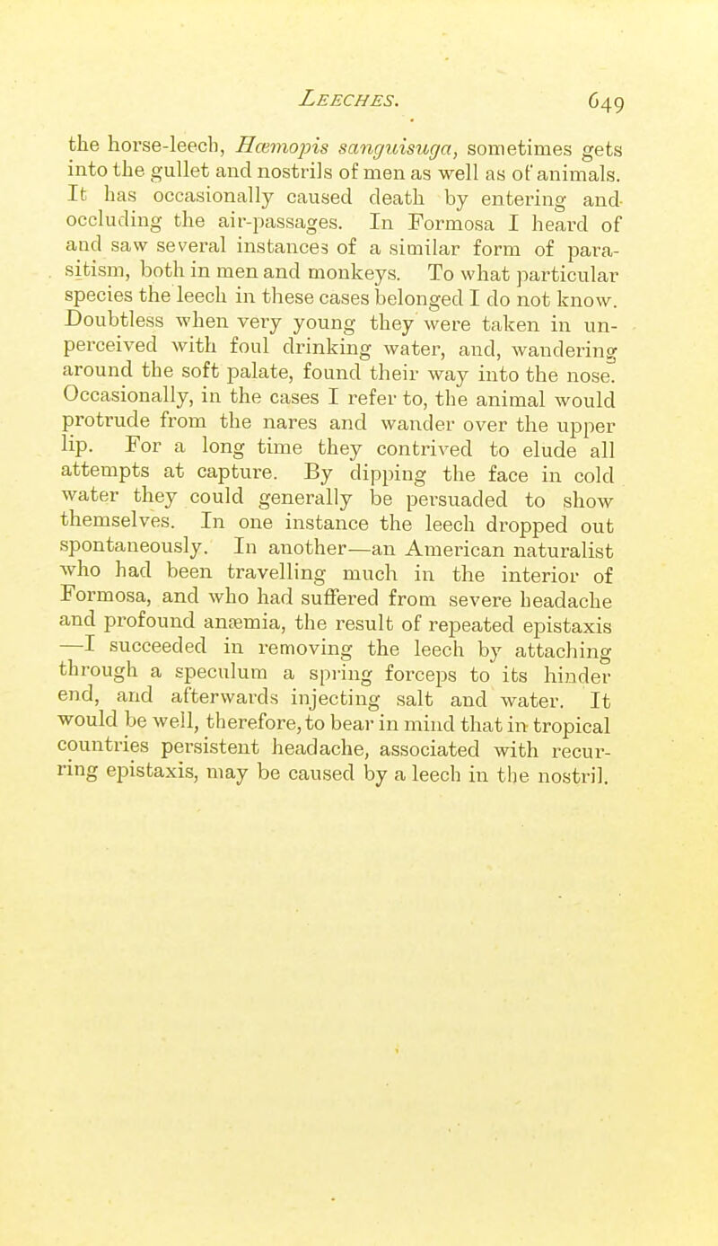 the horse-leech, Hmmopis sanguisuga, sometimes gets into the gullet and nostrils of men as well as of animals. It has occasionally caused death by entering and occluding the air-passages. In Formosa I heard of and saw several instances of a similar form of para- sitism, both in men and monkeys. To what particular species the leech in these cases belonged I do not know. Doubtless when very young they were taken in un- perceived with foul drinking water, and, wandering around the soft palate, found their way into the nose. Occasionally, in the cases I refer to, the animal would protrude from the nares and wander over the upper lip. For a long time they contrived to elude all attempts at capture. By dipping the face in cold water they could generally be persuaded to show themselves. In one instance the leech dropped out spontaneously. In another—an American naturalist who had been travelling much in the interior of Formosa, and who had sufFei-ed from severe headache and profound antemia, the result of repeated epistaxis —I succeeded in removing the leech by attaching through a speculum a spring forceps to its hinder end, and afterwards injecting salt and water. It would be well, therefore, to bear in mind that in tropical countries persistent headache, associated with recur- ring epistaxis, may be caused by a leech in the nostril.