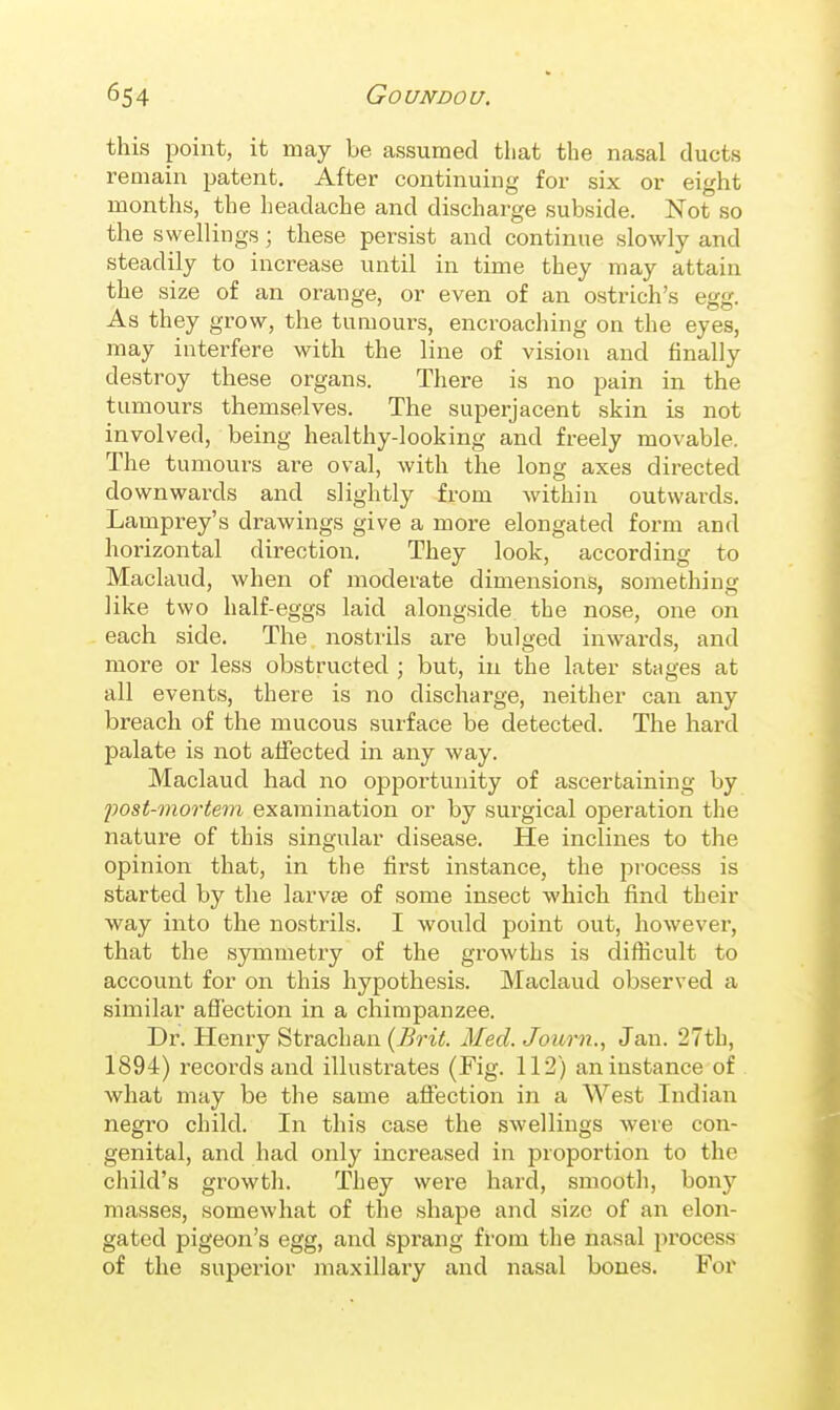 this point, it may be assumed that the nasal ducts remain patent. After continuing for six or eight months, the headache and discharge subside. Not so the swellings; these persist and continue slowly and steadily to increase until in time they may attain the size of an orange, or even of an ostrich's egg. As they grow, the tumours, encroaching on the eyes, may interfere with the line of vision and finally destroy these organs. There is no pain in the tumours themselves. The superjacent skin is not involved, being healthy-looking and freely movable. The tumours are oval, with the long axes directed downwards and slightly from within outwards. Lamprey's drawings give a more elongated form and horizontal direction. They look, according to Maclaud, when of moderate dimensions, something like two half-eggs laid alongside the nose, one on each side. The nostrils are bulged inwards, and more or less obstructed ; but, in the later stages at all events, there is no discharge, neither can any breach of the mucous surface be detected. The hard palate is not affected in any way. Maclaud had no opportunity of ascertaining by post-mortem examination or by surgical operation the nature of this singular disease. He inclines to the opinion that, in the first instance, the process is started by the larvse of some insect which find their way into the nostrils. I would point out, however, that the symmetry of the growths is difficult to account for on this hypothesis. Maclaud observed a similar affection in a chimpanzee. Dr. Henry Strachan {Brit. Med. Journ., Jan. 27th, 1894) records and illustrates (Fig. 112) an instance of what may be the same affection in a West Indian negro child. In this case the swellings were con- genital, and had only increased in proportion to the cliild's growth. They were hard, smooth, bony masses, somewhat of the shape and size of an elon- gated pigeon's egg, and sprang from the nasal process of the superior maxillaiy and nasal bones. For