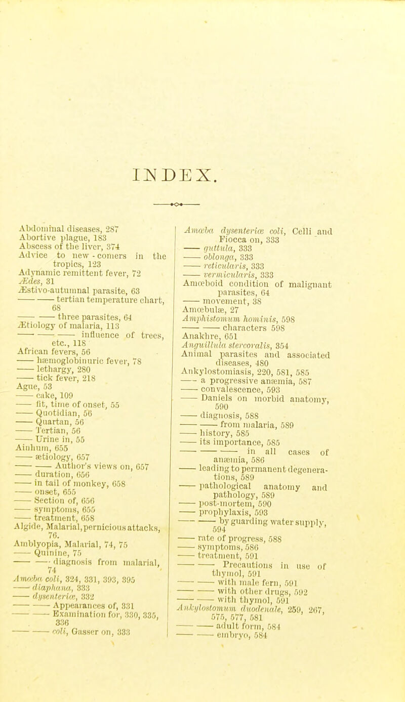 Abclomiual diseases, -287 Abortive plague, 183 Abscess of tlie liver, S7i Advice to new - comers in the tropics, 123 Adjuaniic remittent fever, T2 yEcles, 31 jEstivo-autumnal parasite, 63 tertian temperature cliart, 68 three parasites, 64 ^Etiology of malaria, 113 influence of trees, etc., lis African fevers, 56 hsemoglobiuuric fever, IS lethargy, 280 tick fever, 218 Ague, 53 oake, 109 (it, tinie of onset, 55 Quotidian, 56 Quartan, 56 Tertian, 56 Urine in, 55 Ainlium, 655 aetiology, 657 Author's views on, 657 duration, 656 in tail of monkey, 058 onset, 655 Section of, 656 symptoms, 655 • treatment, 658 Algide, Malarial,perniciousaltacks, 70. Amblyopia, Malarial, 74, 75 Quinine, 75 diagnosis from malarial, 74 Amo:ba coU, 324, 331, 393, 395 ■ (Uaphunu,, 333 (Ijisenterki;, 332 Appearances of, 331 Examination for, 330, 335, 336 roU, Gasser on, 333 I Amwha dpsenterice coll, Celli and Fiocca on, 333 guttula, 333 oblonga, 333 reticularis, 333 vermiculnris, 333 Amoeboid condition of malignant parasites, 64 movement, 38 Amoebulae, 27 AmpMslommn hominis, 598 characters 598 Anaklire, 651 Anguillnla stcrcoralis, 354 Animal parasites and associated diseases, 480 Ankylostomiasis, 220, 681, 585 a progressive anajmia, 587 convalescence, 593 Daniels on morbid anatomy, 590 diagnosis, 588 from malaria, 589 history, 585 its importance, 585 in all cases of anaimia, 586 loading to permanent degenera- tions, 589 pathological anatomy and pathology, 589 post-mortem, 590 prophylaxis, 593 by guarding water supply, 594 rate of progress, 588 symptoms, 586 treatment, 501 rreeautions in use of thymol, 591 with male fern, 591 with other drugs, 592 with thymol, 591 Ankyluslomnvi duodenaJe, 259, 267, 575, 577, 581 adult form, 584 embryo, 584