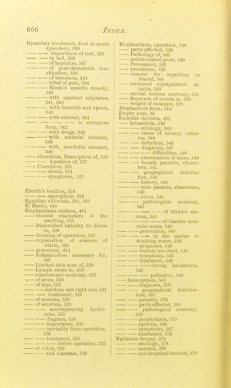 Dysentery treatment, food in acute dysentery, 339 importiiucc of rest, 339 in bed, 339 ■ of hepatitis, 34 ■ of post-dysenteric con- stipation, 346 • of tenesinns, 344 —■ relief of pain, 344 Rliein's siiecific reniody, 343 vvith aperient sulphates, 341, 342 — with bismuth and opium, 343 with calomel, 341 in croupous form, 34'2 — with drugs, 340 with malarial element, 340 with scorbutic element, 340 ulceration, Description of, 326 ■ Location of, 327 Ulcerative, 321 stools, 321 symptoms, 321 Eberth's bacillus, 224 saprophyte, 224 Egyptian chlorosis, 5S1, 5S5 El Becho, 34S Elephantiasis arabum, 481 ■ clinical characters of the swelling, 521 Diminished liability to filaria in, 508 dressing of operation, 527 explanation of absence of tilaria, 506 grajcorum, 414 Inflammation necessary for, 607 Limited skin area of, 628 Lymph stasis in, 506 macroscopic anatomy, 522 -1— of arms, 528 of legs, 522 scrotum and right arm, 521 treatment, 522 of mamma, 530 of scrotum, 623 accompanying liydro- celes, 625 diagram, 524 ■ importance, 525 mortality from operation, 528 treatment, 525 . ■—■ before oiieration, 525 of vulva, 529 and mamma;, 528 Elephantiasis, operation, 526 parts affected, 620 Pathology of, 505 pedunculated groin, 530 Permanent, 522 prevalence, 520 reasons for regarding as filarial, 505 ' recurrent erysipelatoid at- tacks, 320 scrotal tumour anatomy, 524 Sequence of events in, 50S weight of tumours, 523 Elephantoid fever, 519 Empty zone, 36 Endemic ehyluria, 481 hajmaturia, 540 aitiology, 540 cause of urinary calcu- lus, 544 definition, 540 diagnosis, 547 • difficulties, 548 j '■ examination of urine, 544 feiuale parasite, diarac- ters, 541 geogi-aphical distribii- tion, 640 history, 540 male parasite, characters, 540 ovum, 541 pathological anatomy, 645 ■ of bladder mu- cosa, 545 of bladder mus- cular coats, 546 prevention, 649 — in the matter or drinking water, 660 prognosis, 54S rectum involved, 645 symptoms, 543 treatment, 548 • during haiinaturia, 549 palliative, 549 hismoptysis, 567 diagnosis, 570 geographical distribu- tion, 567 parasite, 570 parts aflect^d, 569 pathological anatomy, 569 prophylaxis, 570 sputum, 668 symptoms, 567 treatment, 570 Epidemic drojisy, 276 aitiology, 278 — aniuniia, 278 and dropsical beriberi, 270