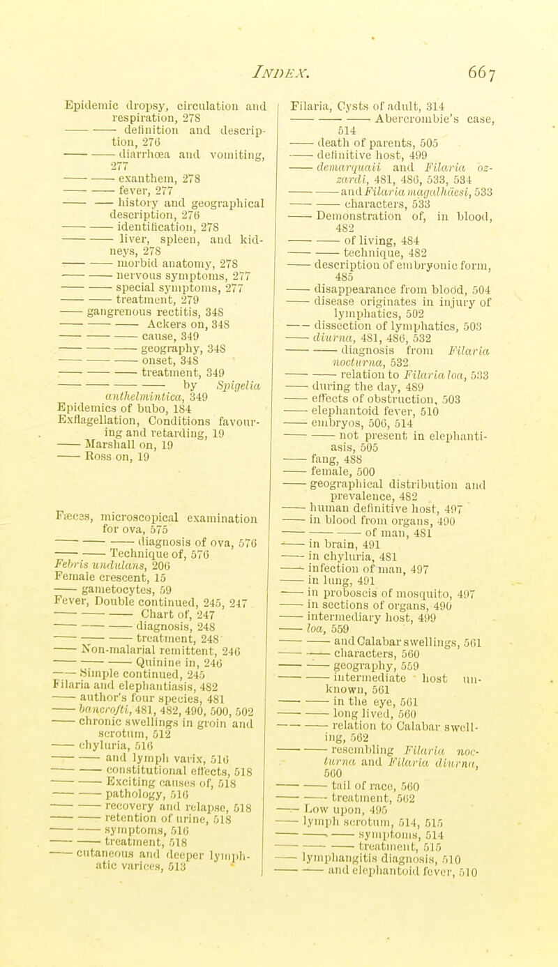 Epidemic droijsy, circulation and respiration, 278 ■ delinitioii and descrip- tion, 270 diarrlioBa and vomiting, 277 ■ exanthem, 278 fever, 277 liistory and geographical description, 27li identification, 278 liver, spleen, and kid- neys, 278 morbid anatomy, 278 nervous symptoms, 277 special symptoms, 277 treatment, 279 gangrenous rectitis, 34S Ackers on, 318 cause, 349 geography, 348 onset, 348 treatment, 349 by Sjngelia anthclmlntiea, 349 Epidemics of bubo, 184 Exflagellation, Conditions favour- ing and retarding, 19 Marshall on, 19 Eoss on, 19 Fiecas, microscopical examination for ova, 575 diagnosis of ova, 57C Technique of, 576 Febris uiidiilans, 200 Female crescent, 15 gametocytes, 59 Fever, Double continued, 245, 247 • Chart of, 247 ■ diagnosis, 248 treatment, 248' Non-malarial remittent, 240 Quinine in, 240 Simple continued, 245 Filaria and elephantiasis, 482 author's four species, 481 haiicro/U, 481, 482, 490, 500, 502 chronic swelling's in groin and scrotum, 512 diyliiria, 510 and lymph varix, 510 constitutional ellects, 518 Exciting causes of, 518 pathology, 510 • recovery and relapse, 518 • retention of urine, 518 symptoms, 510 treatment, 518 cutaneous and deeper lymjih- atic varices, 513 Filaria, Cysts of adult, 314 Abercronibie's case, 514 death of parents, 505 dednitive host, 499 demarqitaii and Filaria n^- zardi, 481, 480, 533, 534 and Filaria macjulhCwsi, 533 characters, 533 Demonstration of, in blood, 482 of living, 484 ■ technique, 482 description of em bryonic form, 485 disappearance from blood, 504 disease originates in injury of lymphatics, 502 dissection of lymphatics, 503 ditirna, 481, 480, 532 diagnosis from Filaria nocUtrna, 532 relation to Filariahta, 533 during the day, 489 elt'eets of obstruction, 503 elephantoid fever, 510 embryos, 500, 514 • not present in elephanti- asis, 605 fang, 488 female, 500 geograpliical distribution and prevalence, 482 human delinitive host, 497 in blood from organs, 490 of man, 481 in brain, 491 in chyluria, 481 infection of man, 497 in lung, 491 in proboscis of mosquito, 497 in sections of organs, 490 intermediary host, 499 loa, 659 and Calabar swellings, 501 characters, 560 ■— geography, 659 intermediate host un- known, 501 in the eye, 501 long lived, 660 ■ relation to Calabar swell- ing, 502 resembling Filaria noi:- turna and Filaria dixirna, 500 tail of race, 560 treatment, 502 —r- \mvi upon, 495 lymph scrotum, 514, 515 • symptoms, 614 treatment, 515 lymphangitis diagnosis, 510 and elephantoid fever, 510