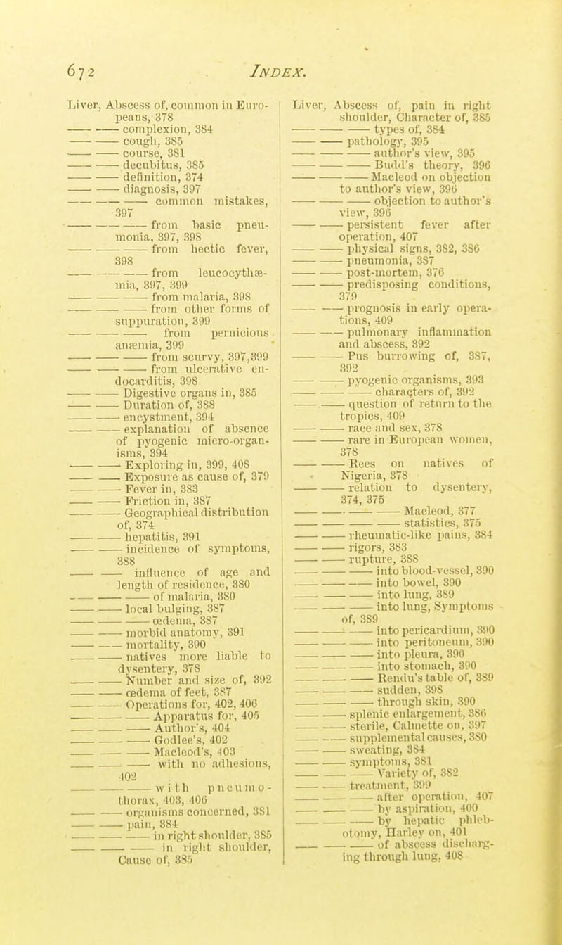 Liver, Abscess of, coimiioii in Euro- peans, 378 complexion, 384 cough,385 course, 381 decubitus, 385 ■ ■ definition, 874 diagnosis, 397 common mistakes, 397 from basic pneu- monia. 397, 398 ■ from liectic fever, 398 from leucocytlise- mia, 397, 399 from malaria, 398 from otlier forms of suppuration, 399 from pernicious annemia, 399 from scurvy, 397,399 from ulcerative en- docarditis, 398 Digestive organs in, 385 Duration of, 388 encystment, 394 explanation of absence of pyogenic micro-organ- isms, 394 ' Exploring in, 399, 408 Exposure as cause of, 379 Fever in, 383 Friction in, 387 Geographical distribution of, 374 hepatitis, 391 incidence of symptoms, 388 influence of age and length of residence, 380 of malaria, 380 local bulging, 387 oedema, 387 . morbid anatomy, 391 mortality, 390 natives more liable to dysentery, 378 Number and size of, 392 oedema of feet, 387 Operations for, 402, 40(5 Apparatus for, 405 Author's, 404 Godlee's, 402 Maclood's, 403 . with no adhesions, 402 with pneumo- thorax, 403, 40(3 organisms concerned, 381 paiTi, 384 in right shoulder, 385 _ in rigl'.t sliouldcr. Cause of, 335 I Liver, Abscess of, pain in right slioulder. Character of, 385 types of, 384 l)athology, 395 • autlior's view, 395 Budd's theory, 396 —— Macleod on objection to autlior's view, 39G • objection to author's view, 396 persistent fever after operation, 407 i physical signs, 382, 386 j jineumonia, 387 post-mortem, 376 • predisposing conditions, 379 prognosis in early opera- tions, 409 pulmonary inflammation and abscess, 392 Pus burrowing of, 387, 392 — pyogenic organisms, 393 charaQtei's of, 392 question of return to the tropics, 409 race and sex, 378 rare in European women, 378 Eees on natives of Nigeria, 378 relation to dysentery, 374, 375 Macleod, 377 statistics, 375 rlicumafic-like paius, 384 rigors, 383 rupture, 388 , into blood-vessel, 390 into bowel, 390 into lung, 389 into lung, Symptoms of, 389 •- into pei'icardium, 390 into peritoneum, 390 into pleura, 390 into stomach, 390 . Rendu's table of, 389 sudden, 308 through skin, 390 splenic enlargement, 386 sterile, Caliiiette on, 397 supplemental c'uiscs, 380 sweating, 384 symptoms, 381 Varietv of, 382 treatment, 399 after operation, 407 by aspiration, 400 by hepatic plileb- otomy, Harley on, 401 of abscess discliarg- ing through lung, 40S