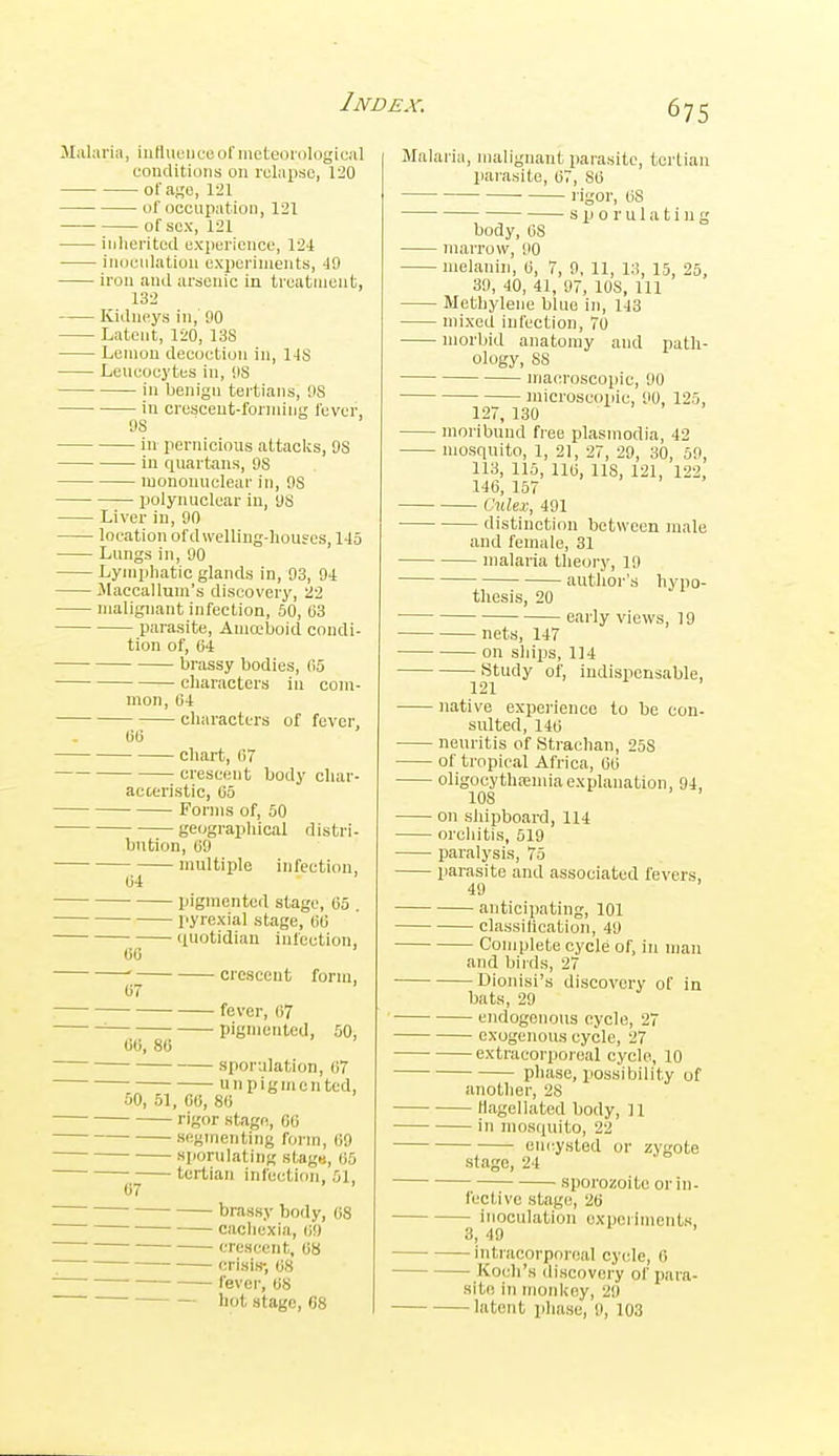 ihti ia, iiiHiieuise of meteorological couditions on relapse, 1:!0 ofa^'e, 121 of occupation, 121 — ; of sex, 121 — inherited experience, 12-t — inoculation experiments, 49 — iron and arsenic Lii treatment, 132 — Kidneys in, 90 — Latent, 120, 13S — Lemon decoction in, 1-IS — Leneocytes in, iiS in benign tertians, US iu crescent-forming fever, US in pernicious attaclcs, 9S in quartans, 9S mononuclear in, 9S ■ polynuclear iu, US — Liver in, 90 — location of dwelling-houses, 145 — Lungs in, 90 — Lymphatic glands in, 93, 94 — Jlaecallum's discovery, 22 — malignant infection, 50, C3 parasite, Aniaboid condi- tion of, 04 brassy bodies, (io characters in com- mon, 04 characters of fever, 06 chart, 07 ci-escent body char- acteristic, 05 Forms of, 50 geographical distri- bution, 09 multiple infection, 04 pigmented stage, 05 . pyrexia! stage, 00 quotidian infection, 00 ' crescent form, 07 fever, 07 pigniented, 50, 00, 80 sporulation, 07 un pigniented, 50, 51, CO, 80 rigor stage, 00 segmenting form, 09 sjionilating stage, 05 tertian infection, 51, 07 brassy body, 08 cachexia, (iU • crescent, 08 crisis-, 08 fever, OS ~ hot stage, 68 Malaria, malignant parasite, tertian parasite, 07, 80 l igor, OS s p o r u 1 a t i n g body, OS marrow, 90 melanin, 0, 7, 9, 11, 13, 15, 25, 39, 40, 41, 97, IDS, 111 Methylene blue in, 143 mixed infection, 70 morbid anatomy and path- ology, SS macroscopic, 90 microscopic, 90, 125, 127, 130 moribund free Plasmodia, 42 mosquito, 1, 21, 27, 29, 30, 59, 113, 115, 110, lis, 121, 122, 146, 167 CxiUx, 491 distinction between male and female, 31 malaria theory, 19 author's hypo- thesis, 20 early views, 19 nets, 147 on ships, 114 Study of, indispensable, 121 native experience to be con- sulted, 140 neuritis of Strachan, 258 of tropical Africa, 00 oligocythpenuaexplanation, 94, 108 on shipboard, 114 orcliitis, 519 paralysis, 75 parasite and associated fevers, 49 anticipating, 101 classillcation, 49 Complete cycle of, in man and birds, 27 Dionisi's discovery of in bats, 29 endogenous cycle, 27 exogenous cycle, 27 extracorporeal cycle, 10 phase, possibility of another, 2S flagellated body, 11 in mosquito, 22 encysted or zygote stage, 24 sporozoite or in- fective stage, 26 inoculation oxpeiiments, 3, 49 ■ intracorporeal cyide, 0 Koi-li's discovery of para- site in monkey, 29 latent phase, 9, 103