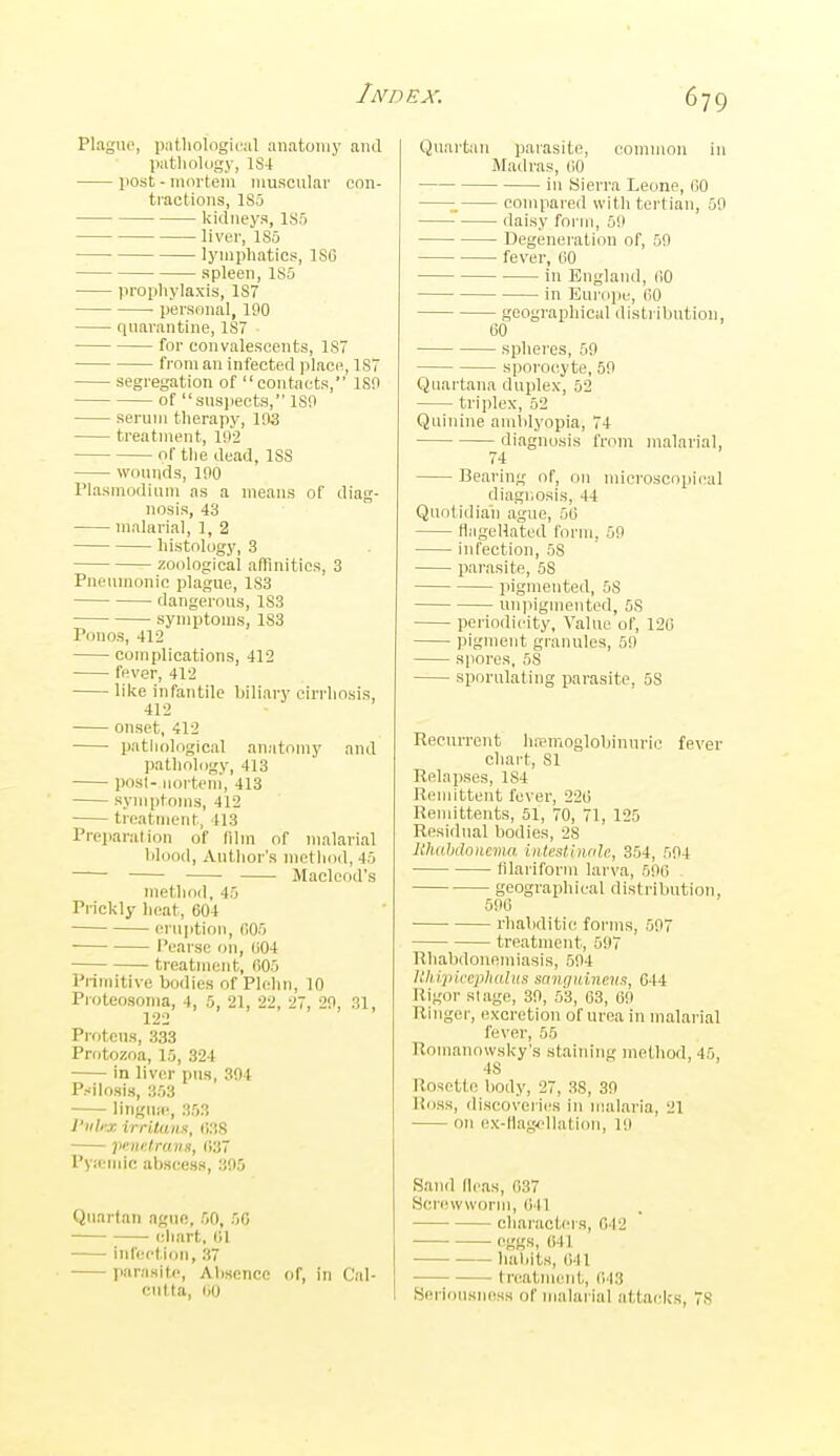 Plague, ])nt,liolngi<-al anatomy and patlioUigy, 1S4 post - mortem muscular con- tractions, 185 kidneys, 1S5 liver, 185 lymphatics, 186 spleen, 185 prophylaxis, 187 • personal, 190 quarantine, 187 for convalescents, 187 from an infected ]ilace, 187 segregation of contacts, ISO of susi)ectH, 180 serum therapy, 103 treatment, 192 of the dead, ISS wounds, 100 Plasmodium as a means of diag- nosis, 43 malarial, 1, 2 histology, 3 zoological affinities, 3 Pneumonic plague, 183 dangerous, 183 symptoms, 1S3 Ponos, 412 complications, 412 fever, 412 like infantile biliary cirrhosis, 412 onset, 412 pathological anatomy and pathology, 413 posl- iiorteni, 413 symptoms, 412 treatment, 413 Preparation of film of malarial lilood, Author's method, 45 Macleod's method, 45 Prickly lieat, 604 eruption, fi05 Pearsc on, (i04 treatment, (i05 Primitive bodies of Plehn, 10 Proteosoma, 4, 5, 21, 22, 27, 29, 31, Prf)tcns, 333 Protozoa, 10, 324 in liver pus, 394 Psilosis, 353 lingua-, 353 I'lihr, irrUans, (J38 peuetrana, (137 PyiCMMC abscess, 395 Quartan ague, 50, 50 cliart, 1)1 infection, 37 parasite. Absence of, in Cal- cutta, 1)0 Quartan paiasite, common in Madras, (iO in Sierra Leone, 60 compared with tertian, 59 daisy form, 59 Degeneration of, 59 fever, (iO in England, 60 in Eui'ope, 60 geographical distribution, 60 spheres, 59 sporocyte, 59 Quartana duplex, 52 triplex, 52 Quinine amlilyopia, 74 diagnosis from malarial, 74 Bearing of, on microscopical diagr.osis, 44 Quotidian ague, 56 tlagellated form, 59 infection, 58 parasite, 58 pigmented, 58 unpigmentod, 58 periodicity, Value of, 120 pigment granules, 50 spores, 58 sporulating parasite, 58 Recurrent hremoglobinuric fever chart, 81 Relapses, 184 Remittent fever, 226 Remittents, 51, 70, 71, 125 Residual bodies, 28 lihahdonema, intestinnlc, 354, 594 filariform larva, 590 . geographical distribution, 596 rhabditic forms, 597 treatment, 597 Rhabdonemiasis, 594 ijiiccjilidliis sunguinetis, 644 Rigor stage, 39, 53, 63, 69 Ringer, excretion of urea in malarial fever, 55 Ronianowsky's staim'ng method, 45, 48 Rosette body, 27, 38, 39 Ross, discoveries in malaria, 21 on ex-t!ag.ellation, 19 Sand fleas, 037 Screwworni, 041 characters, 042 eggs, C41 habits, 641 tn^atmeid., 643 Seriousness of malarial attacks, 78