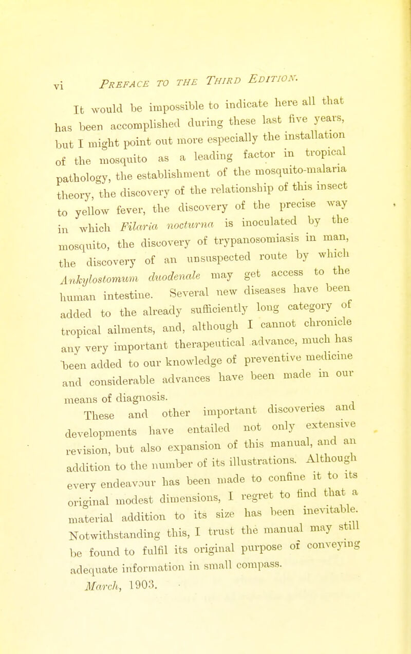 lb would be impossible to indicate here all that has been accomplished during these last five years, but I might point out more especially the installation of the mosquito as a leading factor in tropical patholoc^y, the establishment of the mosquito-malaria theory, the discovery of the relationship of this insect to yellow fever, the discovery of the precise way in which Filaria nocturna is inoculated by the mosquito, the discovery of trypanosomiasis in man, the discovery of an unsuspected route by which Ankylostomum duodenale may get access to the human intestine. Several new diseases have been added to the already sufficiently long category of tropical ailments, and, although I cannot chronicle any very important therapeutical advance, much has •been added to our knowledge of preventive medicine and considerable advances have been made m our means of diagnosis. These and other important discoveries and developments have entailed not only extensive revision, but also expansion of this manual, and an addition to the number of its illustrations. Although every endeavour has been made to confine it to its original modest dimensions, I regret to find that a material addition to its size has been inevitable Notwithstanding this, I trust the manual may still be found to fulfil its original purpose of conveying adequate information in small compass. March, 1903. ■