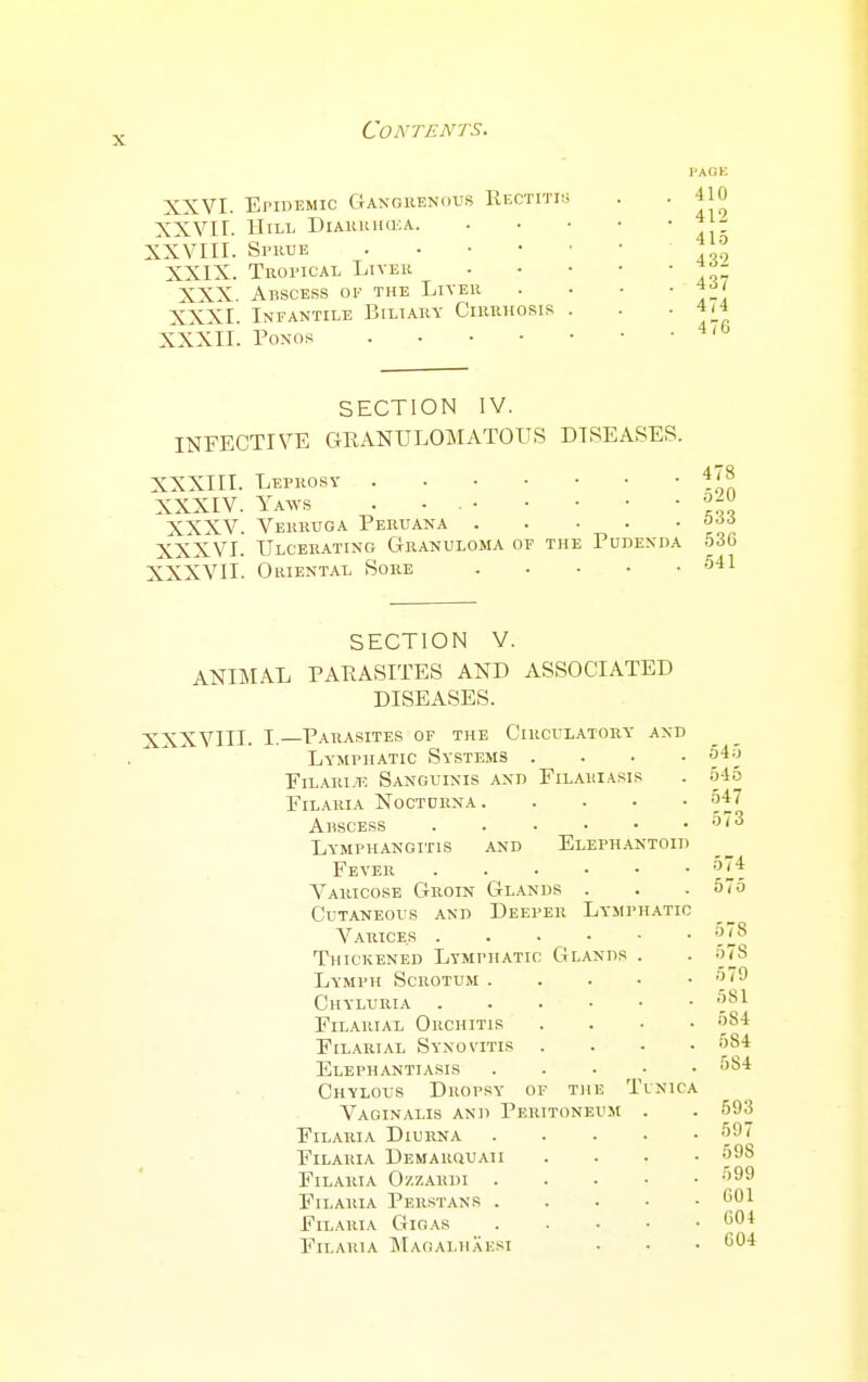 XXVI. Epidemic Gangiienous Rectitis; XXVII. Hill DiAuiiiioiA. XXVIII. Spuue XXIX. Tropical Liver XXX. Abscess oi' the Liver XXXI. Infantile Biliary Cirrhosis . XXXII. PONOS HACK 410 412 415 432 437 474 476 SECTION IV. INFECTIVE GRANULOMATOUS DISEASES. XXXIII. Leprosy . . . • XXXIV. Yaavs . . . • XXXV. Verruga Peruana . XXXVI. Ulcerating Granuloma of th XXXVII. Oriental Sore Pudenda 478 520 533 536 .541 SECTION V. ANIMAL PARASITES AND ASSOCIATED DISEASES. XXXVIII. I.—Parasites of the Circulatory and Lymphatic Systems . FiLAiii.i', Sanguinis and Filariasis Filaria Nocturna. Ahscess . . . . • Lymphangitis and Elephantoid Fever Varicose Groin Gl.a.nds . Cutaneous and Deeper Lymphatic Varices Thickened Lymphatic Glands . Lymph Scrotum . . . • Chyluria . . . . ■ Filarial Orchitis Filarial Synovitis . Elephantiasis .... Chylous Dropsy of the Tinica Vaginalis and Peritoneum . FiLAiuA Diurna .... FlLAIilA Demarquaii Filaria O/.zardi .... FiLAiiiA Peustans . . . • FiLAUIA GiGAS .... Filaria ]Ma(!Alhaesi