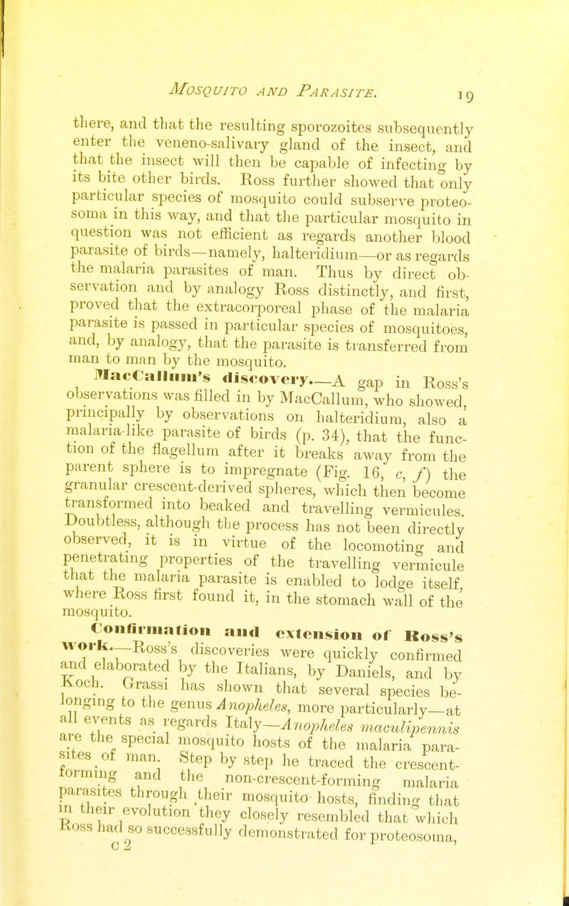 there, and that the resulting sporozoites subsequently enter the veneno-salivary gland of the insect, and that the insect will then be capable of infecting by its bite other birds. Ross further showed that only particular species of mosquito could subserve proteo- soma in this way, and tliat the particular mosquito in question was not efficient as regards another blood parasite of birds—namely, halteridium—or as regards the malaria parasites of man. Thus by direct ob- servation and by analogy Ross distinctly, and first, proved that the extracorporeal phase of the malaria parasite is passed in particular species of mosquitoes, and, by analogy, that the parasite is transferred from man to man by the mosquito. MacCalliim's discovery—A gap in Ross's observations was filled in by MacCallum, who showed principally by observations on halteridium, also a raalana-like parasite of birds (p. 34), that the func- tion of the flagellum after it breaks away from the parent sphere is to impregnate (Fig. 16, c /) the granular crescent-derived spheres, which then become transformed into beaked and travelling vermicules. i)oubtiess, although the process has not been directly observed, it is in virtue of the locomoting and penetrating properties of the travelling vermicule that the malaria parasite is enabled to lodge itself where Ross first found it, in the stomach wall of the mosquito. Confirmntion aiirt extension of Ross's '?*f'r^''''''''X '^^sco^eries were quickly confirmed and elaborated by the Italians, by Daniels, and by Koch. Grassi has shown that several species be- longing to the genus ^nopMes, more particularly-at all events as regards li^Xj-Anopheles mmuUpennis are the special mosquito hosts of the malaria para- sites of man Step by step he traced the crescent- torming and the non-crescent-forming malaria parasites through their mosquito hosts, finding that m their evolution they closely resembled that vvlucli Ross had so successfully demonstrated for proteosoma,