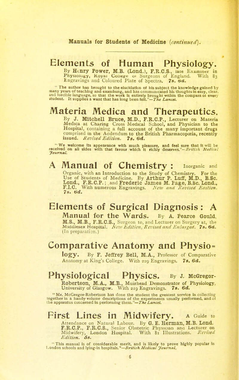 Elements of Human Physiology. By Henry Power, M.B. (Lond.), F.R.C.S., late Examiner in Physiology, Koyai College oi Surgeons of England. With 83 Engravings and Coloured Plate of Spectra. 78. Od.  The author has brought to the elucidation o( his subject the knowledge gained by many years of teaching and examining, and has communicated his thoughts In easy, clear, and forcible language, so that the work Is entirely brought within the compass 01 every student. It supplies a want that has long been l<i\X.—Tht Lancet. Materia Medica and Therapeutics. By J. Mitcliell Bruce, M.D., F.R.C.P., Lecturer on Materia Medica at Charing Cross Medical School, and Physician to the Hospital, containing a full account of the many important drugs comprised in the Addendum to the British Pharmacopoeia, recently issued. Revised Edition. 7a, (id.  We welcome its appearance with much pleasure, and feel sure that It will be received on all sides with that favour which It richly deserves.-.SriViiA Mtdica! Journal. A Manual of Chemistry : inorganic and Organic, with an Introduction to the Study of Chemistry. For the Use of Students of Medicine. By Arthur P. Luff, M.D., B.Sc. Lond., F.R.C.P.; and Frederic James M. Page, B.Sc. Lend., F.I.C. With numerous Engravings. JS'cw and Rtviscd Eaition. Is. tid. Elements of Surgical Diagnosis: A Manual for the Wards. By a. Pearce Gould. M.S., M.B., F.R.C.S., Surgeon to, and Lecturer on Surgery at, the Middlesex Hospital. Aeiv Edition, Revised and Enlarged. 7s. M. (In preparation.) Comparative Anatomy and Physio= logy. By F. Jeffrey Bell, M.A., Professor of Comparative Anatomy at King's College. With 229 Engravings. 7s, 6d. Physiological Physics. By j. Mccregor- Robertson, M.A., M.B., Muirhead Demonstrator of Physiology, University of Glasgow. With 219 Engravings. 7s. 6d.  Mr. McGregor-Robertson has done the student the greatest service In collecting together in a hand]' volume descriptions of the experiments usually performed, and 61 tlie apparatus concerned in performing them.—7A< Lancet. First Lines in Midwifery, a Guide to Attendance on Natural L.abour. By G. E. Herman, M.B. Lond. F.R.C.P., F.R.C.S., Senior Ob.stetric Physician ana Lecturer on Midwifery, London Hospital. With 81 Illustrations. Raised Edition. 68, This manual is of considerable merit, and is likely to prove highly popular in I-ondon schools and lying-in hospitals.—British Medical yournat.