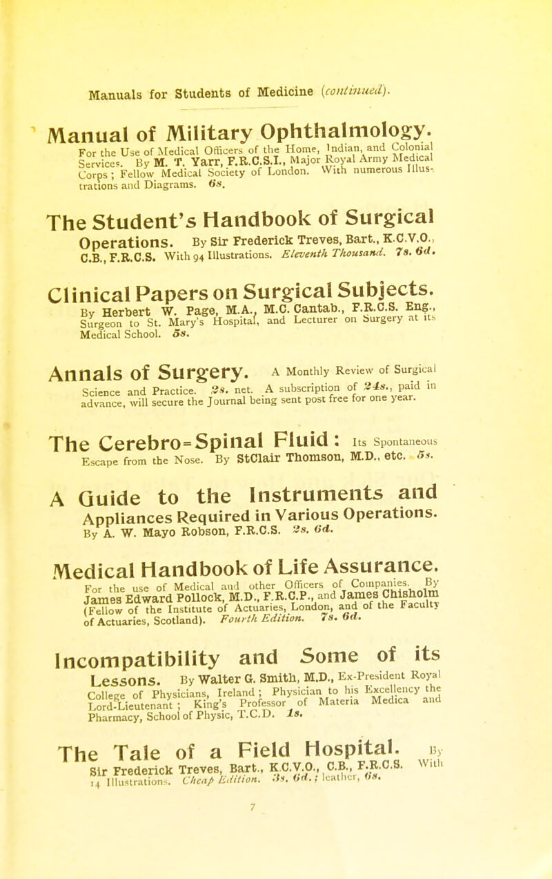 Manual of Military Ophthalmology. For the Use of Medical Oaicers of the Home, Indian and Colonial Service.. By M. T. Yarr, F.R.C.S.I., Major Royal Army Medical Corps; Fellow Medical Society of London. With numerous Illus- trations and Diagrams, iis. The Student's Handbook of Surgical operations. By sir Frederick Treves, Bart., K.C.V.O., C.B., F.R.C.S. With 94 Illustrations. Eleventh Thousand. 7s. 6d. Clinical Papers on Surgical Subjects. By Herbert W. Page, M.A., M.C. Cantab., F.R.C.S. Eng., Surgeon to St. Mary's Hospitaf, and Lecturer on burgery at Medical School. 5s. Annals of Surgery. a Momhly Review of Surglcal Science and Practice. Ss. net. A subscription of 3J»-> pa'd advance, will secure the Journal being sent post free for one year. The Cerebro=Spinal Fluid: us spontaneous Escape from the Nose. By StClair Thomson, M.D., etc. 5s. A Guide to the Instruments and Appliances Required in Various Operations. By A. W. Mayo Robson, F.R.C.S. 3«. Medical Handbook of Life Assurance. For the use of Medical and other OfTicers of Companies By James Edward PoUock, M.D., F.R.C.P. and James Chisholm (Fellow of the Institute of Actuaries, London, and of the Facult} of Actuaries, Scotland). Fourth Edition. 7s. 6d. Incompatibility and Some of its Lessons. By Waiter G. Smitll, M.D., Ex-President Royal CoUeEe of Physicians, Ireland; Physician to his Excellency the Lord-Lieutenant; King's Professor of Materia Medica and Pharmacy, School of Physic, T.C.D. Is. The Tale of a Field Hospital. Sir Frederick Treves, Bart., K C.V.O. C.B F.R.C.S. With 14 Illustrations. Cheap Edition, .fs. Off.; Icalhci, 0».