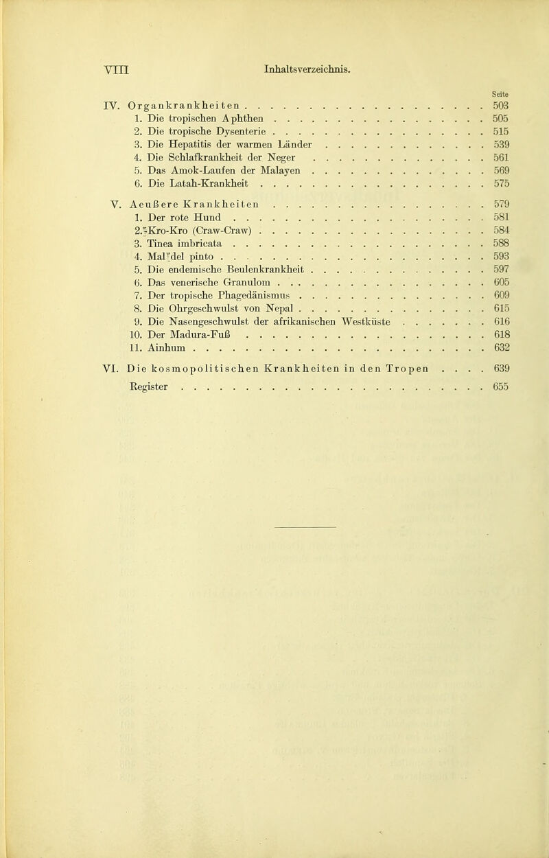 Seite IV. Organkrankheiten 503 1. Die tropischen Aphthen 505 2. Die tropische Dysenterie 515 3. Die Hepatitis der warmen Länder 539 4. Die Schlafkrankheit der Neger 561 5. Das Amok-Laufen der Malayen 569 6. Die Latah-Krankheit 575 V. AeußereKrankheiten 579 1. Der rote Hund 581 2. ';Kro-Kro (Craw-Craw) 584 3. Tinea imbricata 588 4. Mardel pinto 593 5. Die endemische Beulenkrankheit 597 6. Das venerische Granulom 605 7. Der tropische Phagedänismus 609 8. Die Ohrgeschwulst von Nepal 615 9. Die Nasengeschwulst der afrikanischen Westküste 616 10. Der Madura-Fuß 618 11. Ainhum 632 VI. Die kosmopolitischen Krankheiten in den Tropen .... 639 Register 655