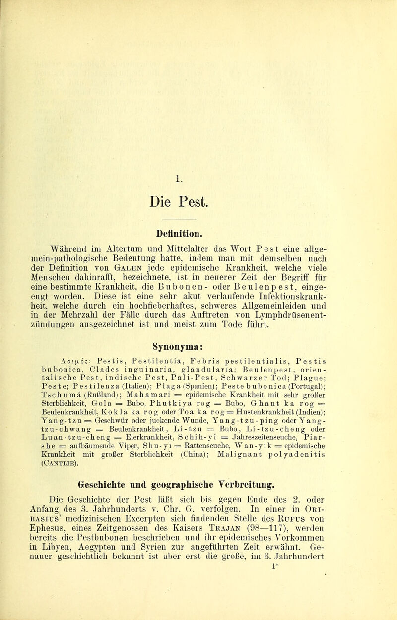 1. Die Pest. Definition. Während im Altertum und Mittelalter das Wort Pest eine allge- mein-pathologische Bedeutung hatte, indem man mit demselben nach der Definition von Galen jede epidemische Krankheit, welche viele Menschen dahinrafft, bezeichnete, ist in neuerer Zeit der Begriff für eine bestimmte Krankheit, die Bubonen- oder Beulenp est, einge- engt worden. Diese ist eine sehr akut verlaufende Infektionskrank- heit, welche durch ein hochfieberhaftes, schweres Allgemeinleiden und in der Mehrzahl der Fälle durch das Auftreten von Lymphdrüsenent- zündungen ausgezeichnet ist und meist zum Tode führt. Synonyma: AoL.aö;; Pestis, Pestilentia, Febris pestilentialis, Pestis biibonica, Clades inguinaria, glandularia; Beuienpest, orien- talische Pest, indische Pest, Pali-Pest, Schwarzer Tod; Plague; Peste; Pestilenza (Italien); Plaga (Spanien); Peste bubonica (Portugal); Tschumä (Rußland); Mahamari = epidemische Kranlsheit mit sehr großer Sterblichkeit, Gola = Bubo, Phutkiya rog = Bubo, Ghant ka rog = Beulenkrankheit, Kokla ka rog oder Toa ka rog = Hustenkrankheit (Indien); Yang-tzu = Geschwür oder juckende Wunde, Yang-tzu-ping oder Yang- tzu-chwang = Beulenkrankheit, Li-tzu = Bubo, Li-tzu-cheng oder Luan-tzu-cheng = Eierkrankheit, Schih-yi = Jahreszeitenseuche, Piar- she = aufbäumende Viper, Shu - yi = ßattenseuche, Wan-yik = epidemische Krankheit mit großer Sterblichkeit (China); Malignant Polyadenitis (Gantlie). GrescMclite und geographisclie Verbreitung. Die Geschichte der Pest läßt sich bis gegen Ende des 2. oder Anfang des 3. Jahrhunderts v. Chr. G. verfolgen. In einer in Ori- BASius' medizinischen Excerpten sich findenden Stelle des Rupus von Ephesus, eines Zeitgenossen des Kaisers Trajan (98—117), werden bereits die Pestbubonen beschrieben und ihr epidemisches Vorkommen in Libyen, Aegypten und Syrien zur angeführten Zeit erwähnt. Ge- nauer geschichtlich bekannt ist aber erst die große, im 6. Jahrhundert 1*