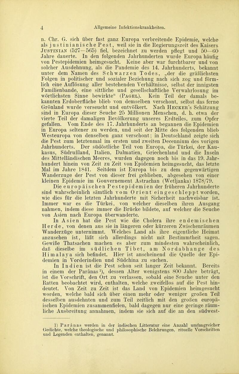 n. Chr. G. sich über fast ganz Europa verbreitende Epidemie, welche als justinianischePest, weil sie in die Regierungszeit des Kaisers JusTiNiAN (527—565) fiel, bezeichnet zu werden pflegt und 50—60 Jahre dauerte. In den folgenden Jahrhunderten wurde Europa häufig von Pestepidemien heimgesucht. Keine aber war furchtbarer und von solcher Ausdehnung, als die Pandemie des 14. Jahrhunderts, bekannt unter dem Namen des Schwarzen Todes, „der die gräßhchsten Folgen in politischer und sozialer Beziehung nach sich zog und förm- lich eine Auflösung aller bestehenden Verhältnisse, selbst der innigsten Familienbande, eine sittliche und gesellschaftliche Verwahrlosung im wörtlichsten Sinne bewirkte (Pagel). Kein Teil der damals be- kannten Erdoberfläche blieb von demselben verschont, selbst das ferne Grönland wurde verseucht und entvölkert. Nach Hecker's Schätzung sind in Europa dieser Seuche 25 Milhonen Menschen, d. h. etwa der vierte Teil der damahgen Bevölkerung unseres Erdteiles, zum Opfer gefallen. Vom Ende des 17. Jahrhunderts an begannen die Epidemien in Europa seltener zu werden, und seit der Mitte des folgenden blieb Westeuropa von denselben ganz verschont; in Deutschland zeigte sich die Pest zum letztenmal im ersten und zweiten Decennium des vorigen Jahrhunderts. Der südöstliche Teil von Europa, die Türkei, der Kau- kasus, Südrußland, Italien, Dalmatien, Griechenland und die Inseln des Mittelländischen Meeres, wurden dagegen noch bis in das 19. Jahr- hundert hinein von Zeit zu Zeit von Epidemien heimgesucht, das letzte Mal im Jahre 1841. Seitdem ist Europa bis zu dem gegenwärtigen Wanderzuge der Pest von dieser frei geblieben, abgesehen von einer kleinen Epidemie im Gouvernement Astrachan (Wetljanka) 1878/79. Die europäischen Pestepidemien der früheren Jahrhunderte sind wahrscheinlich sämtlich vom Orient ein geschleppt worden^ wie dies für die letzten Jahrhunderte mit Sicherheit nachweisbar ist. Immer war es die Türkei, von welcher dieselben ihren Ausgang nahmen, indem diese immer die Brücke bildete, auf welcher die Seuche von Asien nach Europa überwanderte. In Asien hat die Pest wie die Cholera ihre endemischen Herde, von denen aus sie in längeren oder kürzeren Zwischenräumen Wanderzüge unternimmt. Welches Land als ihre eigentliche Heimat anzusehen ist, läßt sich allerdings nicht mit Bestimmtheit sagen. Gewiße Thatsachen machen es aber zum mindesten wahrscheinlich,, daß dieselbe im südlichen Tibet, am Nordabhange des Himalaya sich befindet. Hier ist anscheinend die Quelle der Epi- demien in Vorderindien und Südchina zu suchen. In Indien ist die Pest schon seit langer Zeit bekannt. Bereits in einem der Paränas^), dessen Alter wenigstens 800 Jahre beträgt, ist die Vorschrift, den Ort zu verlassen, sobald eine Seuche unter den Ratten beobachtet wird, enthalten, welche zweifellos auf die Pest hin- deutet. Von Zeit zu Zeit ist das Land von Epidemien heimgesucht worden, welche bald sich über einen mehr oder weniger großen Teil desselben ausdehnten und zum Teil zeitlich mit den großen europä- ischen Epidemien zusammenfielen, bald dagegen nur eine geringe räum- liche Ausbreitung annahmen, indem sie sich auf die an den südwest- 1) Paranas werden in der indischen Litteratur eine Anzahl umfangreicher Gedichte, welche theologische und philosophische Belehrungen, rituelle Vorschriften und Legenden enthalten, genannt.