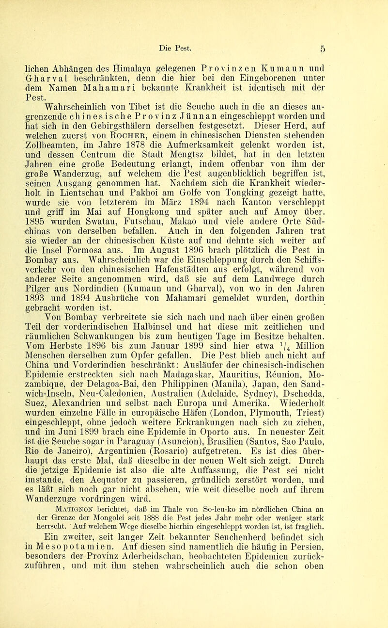 liehen Abhängen des Himalaja gelegenen Provinzen Kumaun und Gharval beschränkten, denn die hier bei den Eingeborenen unter dem Namen Mahamari bekannte Krankheit ist identisch mit der Pest. Wahrscheinlich von Tibet ist die Seuche auch in die an dieses an- grenzende chinesischeProvinz Jünnan eingeschleppt worden und hat sich in den Gebirgsthälern dersell)en festgesetzt. Dieser Herd, auf welchen zuerst von Rocher, einem in chinesischen Diensten stehenden Zollbeamten, im Jahre 1878 die Aufmerksamkeit gelenkt worden ist, und dessen Centrum die Stadt Mengtsz bildet, hat in den letzten Jahren eine große Bedeutung erlangt, indem offenbar von ihm der große Wanderzug, auf welchem die Pest augenblicklich begriffen ist, seinen Ausgang genommen hat. Nachdem sich die Krankheit wieder- holt in Lientschau und Pakhoi am Golfe von Tongking gezeigt hatte, wurde sie von letzterem im März 1894 nach Kanton verschleppt und griff im Mai auf Hongkong und später auch auf Amoy über. 1895 wurden Swatau, Futschau, Makao und viele andere Orte Süd- chinas von derselben befallen. Auch in den folgenden Jahren trat sie wieder an der chinesischen Küste auf und dehnte sich weiter auf die Insel Formosa aus. Im August 1896 brach plötzHch die Pest in Bombay aus. Wahrscheinlich war die Einschleppung durch den Schiffs- verkehr von den chinesischen Hafenstädten aus erfolgt, während von anderer Seite angenommen wird, daß sie auf dem Landwege durch Pilger aus Nordindien (Kumaun und Gharval), von wo in den Jahren 1893 und 1894 Ausbrüche von Mahamari gemeldet wurden, dorthin gebracht worden ist. Von Bombay verbreitete sie sich nach und nach über einen großen Teil der vorderindischen Halbinsel und hat diese mit zeitlichen und räumlichen Schwankungen bis zum heutigen Tage im Besitze behalten. Vom Herbste 1896 bis zum Januar 1899 sind hier etwa ^4 Million Menschen derselben zum Opfer gefallen. Die Pest blieb auch nicht auf China und Vorderindien beschränkt: Ausläufer der chinesisch-indischen Epidemie erstreckten sich nach Madagaskar, Mauritius, Reunion, Mo- zambique, der Delagoa-Bai, den Philippinen (Manila), Japan, den Sand- wich-Inseln, Neu-Caledonien, Australien (Adelaide, Sydney), Dschedda, Suez, Alexandrien und selbst nach Europa und Amerika. Wiederholt wurden einzelne Fälle in europäische Häfen (London, Plymouth, Triest) eingeschleppt, ohne jedoch weitere Erkrankungen nach sich zu ziehen, und im Juni 1899 brach eine Epidemie in Oporto aus. In neuester Zeit ist die Seuche sogar in Paraguay (Asuncion), Brasilien (Santos, Sao Paulo, Rio de Janeiro), Argentinien (Rosario) aufgetreten. Es ist dies über- haupt das erste Mal, daß dieselbe in der neuen Welt sich zeigt. Durch die jetzige Epidemie ist also die alte Auffassung, die Pest sei nicht imstande, den Aequator zu passieren, gründlich zerstört worden, und es läßt sich noch gar nicht absehen, wie weit dieselbe noch auf ihrem Wanderzuge vordringen wird. Matignon berichtet, daß im Thale von So-leu-ko im nördlichen China an der Grenze der Mongolei seit 1888 die Pest jedes Jahr mehr oder weniger stark herrscht. ' Auf welchem Wege dieselbe hierhin eingeschleppt worden ist, ist fraglich. Ein zweiter, seit langer Zeit bekannter Seuchenherd befindet sich in Mesopotamien. Auf diesen sind namentlich die häufig in Persien, besonders der Provinz Aderbeidschan, beobachteten Epidemien zurück- zuführen, und mit ihm stehen wahrscheinlich auch die schon oben