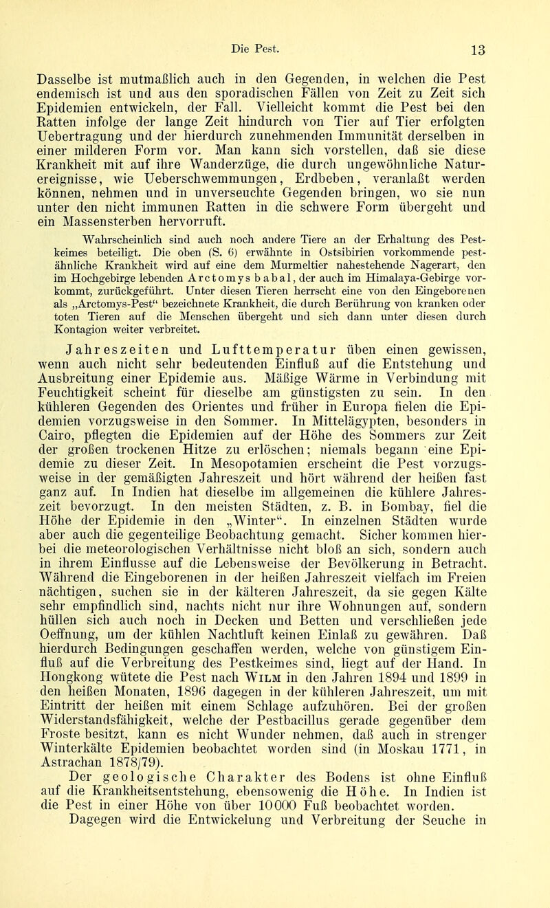 Dasselbe ist mutmaßlich auch in den Gegenden, in welchen die Pest endemisch ist und aus den sporadischen Fällen von Zeit zu Zeit sich Epidemien entwickeln, der Fall. Vielleicht kommt die Pest bei den Ratten infolge der lange Zeit hindurch von Tier auf Tier erfolgten Uebertragung und der hierdurch zunehmenden Immunität derselben in einer milderen Form vor. Man kann sich vorstellen, daß sie diese Krankheit mit auf ihre Wanderzüge, die durch ungewöhnliche Natur- ereignisse, wie üeberschwemmungen, Erdbeben, veranlaßt werden können, nehmen und in unverseuchte Gegenden bringen, wo sie nun unter den nicht immunen Ratten in die schwere Form übergeht und ein Massensterben hervorruft. Wahrscheinlich sind auch noch andere Tiere an der Erhaltung des Pest- keimes beteiligt. Die oben (S. 6) erwähnte in Ostsibirien vorkommende pest- ähnliche Krankheit wird auf eine dem Murmeltier nahestehende Nagerart, den im Hochgebirge lebenden Arctomys babal, der auch im Himalaya-Gebirge vor- kommt, zurückgeführt. Unter diesen Tieren herrscht eine von den Eingeborenen als „Arctomys-Pest bezeichnete Krankheit, die durch Berührung von kranken oder toten Tieren auf die Menschen übergeht und sich dann imter diesen durch Kontagion weiter verbreitet. Jahreszeiten und Lufttemperatur üben einen gewissen, wenn auch nicht sehr bedeutenden Einfluß auf die Entstehung und Ausbreitung einer Epidemie aus. Mäßige Wärme in Verbindung mit Feuchtigkeit scheint für dieselbe am günstigsten zu sein. In den kühleren Gegenden des Orientes und früher in Europa fielen die Epi- demien vorzugsweise in den Sommer. In Mittelägypten, besonders in Cairo, pflegten die Epidemien auf der Höhe des Sommers zur Zeit der großen trockenen Hitze zu erlöschen; niemals begann eine Epi- demie zu dieser Zeit. In Mesopotamien erscheint die Pest vorzugs- weise in der gemäßigten Jahreszeit und hört während der heißen fast ganz auf. In Indien hat dieselbe im allgemeinen die kühlere Jahres- zeit bevorzugt. In den meisten Städten, z. B. in Bombay, fiel die Höhe der Epidemie in den „Winter. In einzelnen Städten wurde aber auch die gegenteihge Beobachtung gemacht. Sicher kommen hier- bei die meteorologischen Verhältnisse nicht bloß an sich, sondern auch in ihrem Einflüsse auf die Lebensweise der Bevölkerung in Betracht. Während die Eingeborenen in der heißen Jahreszeit vielfach im Freien nächtigen, suchen sie in der kälteren Jahreszeit, da sie gegen Kälte sehr empfindlich sind, nachts nicht nur ihre Wohnungen auf, sondern hüllen sich auch noch in Decken und Betten und verschließen jede Oeffnung, um der kühlen Nachtluft keinen Einlaß zu gewähren. Daß hierdurch Bedingungen geschaffen werden, welche von günstigem Ein- fluß auf die Verbreitung des Pestkeimes sind, liegt auf der Hand. In Hongkong wütete die Pest nach Wilm in den Jahren 1894 und 1899 in den heißen Monaten, 1896 dagegen in der kühleren Jahreszeit, um mit Eintritt der heißen mit einem Schlage aufzuhören. Bei der großen Widerstandsfähigkeit, welche der Pestbacillus gerade gegenüber dem Froste besitzt, kann es nicht Wunder nehmen, daß auch in strenger Winterkälte Epidemien beobachtet worden sind (in Moskau 1771, in Astrachan 1878/79). Der geologische Charakter des Bodens ist ohne Einfluß auf die Krankheitsentstehung, ebensowenig die Höhe. In Indien ist die Pest in einer Höhe von über 10000 Fuß beobachtet worden. Dagegen wird die Entwickelung und Verbreitung der Seuche in