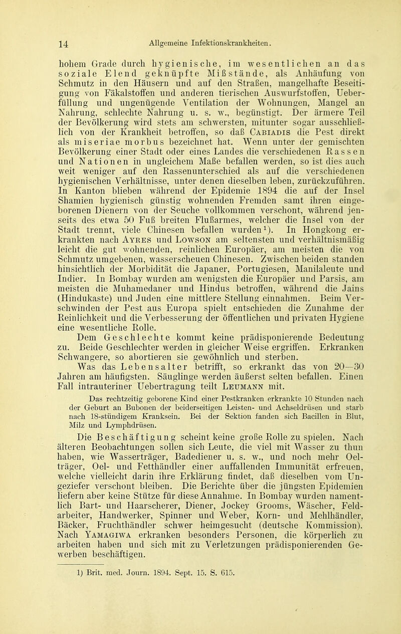hohem Grade durch hygienische, im wesentlichen an das soziale Elend geknüpfte Mißstände, als Anhäufung von Schmutz in den Häusern und auf den Straßen, mangelhafte Beseiti- gung von Fäkalstoffen und anderen tierischen Auswurfstoffen, Ueber- füllung und ungenügende Ventilation der Wohnungen, Mangel an Nahrung, schlechte Nahrung u. s. w., begünstigt. Der ärmere Teil der Bevölkerung wird stets am schwersten, mitunter sogar ausschließ- lich von der Krankheit betroffen, so daß Cabiadis die Pest direkt als miseriae morbus bezeichnet hat. Wenn unter der gemischten Bevölkerung einer Stadt oder eines Landes die verschiedenen Rassen und Nationen in ungleichem Maße befallen werden, so ist dies auch weit weniger auf den Rassenunterschied als auf die verschiedenen hygienischen Verhältnisse, unter denen dieselben leben, zurückzuführen. In Kanton blieben während der Epidemie 1894 die auf der Insel Shamien hygienisch günstig wohnenden Fremden samt ihren einge- borenen Dienern von der Seuche vollkommen verschont, während jen- seits des etwa 50 Fuß breiten Flußarmes, welcher die Insel von der Stadt trennt, viele Chinesen befallen wurden^). In Hongkong er- krankten nach Ayres und LowsoN am seltensten und verhältnismäßig leicht die gut wohnenden, reinlichen Europäer, am meisten die von Schmutz umgebenen, wasserscheuen Chinesen. Zwischen beiden standen hinsichtlich der Morbidität die Japaner, Portugiesen, Manilaleute und Indier. In Bombay wurden am wenigsten die Europäer und Parsis, am meisten die Muhamedaner und Hindus betroffen, während die Jains (Hindukaste) und Juden eine mittlere Stellung einnahmen. Beim Ver- schwinden der Pest aus Europa spielt entschieden die Zunahme der Reinlichkeit und die Verbesserung der öffentlichen und privaten Hygiene eine wesentliche Rolle. Dem Geschlechte kommt keine prädisponierende Bedeutung zu. Beide Geschlechter werden in gleicher Weise ergriffen. Erkranken Schwangere, so abortieren sie gewöhnlich und sterben. Was das Lebensalter betrifft, so erkrankt das von 20—30 Jahren am häufigsten. Säuglinge werden äußerst selten befallen. Einen Fall intrauteriner Uebertragung teilt Leumann mit. Das rechtzeitig geborene Kind einer Pestkranken erkrankte 10 Stunden nach der Geburt an Bubonen der beiderseitigen Leisten- und Achseldrüsen und starb nach 18-stündigem Kranksein. Bei der Sektion fanden sich Bacillen in Blut, Milz und Lymphdrüsen. Die Beschäftigung scheint keine große Rolle zu spielen. Nach älteren Beobachtungen sollen sich Leute, die viel mit Wasser zu thuu haben, wie Wasserträger, Badediener u. s. w., und noch mehr Oel- träger, Oel- und Fetthändler einer auffallenden Immunität erfreuen, welche vielleicht darin ihre Erklärung findet, daß dieselben vom Un- geziefer verschont bleiben. Die Berichte über die jüngsten Epidemien liefern aber keine Stütze für diese Annahme. In Bombay wurden nament- lich Bart- und Haarscherer, Diener, Jockey Grooms, Wäscher, Feld- arbeiter, Handwerker, Spinner und Weber, Korn- und Mehlhändler, Bäcker, Fruchthändler schwer heimgesucht (deutsche Kommission). Nach Yamagiwa erkranken besonders Personen, die körperhch zu arbeiten haben und sich mit zu Verletzungen prädisponierenden Ge- werben beschäftigen. 1) Brit. med. Journ. 1894. Sept. 15. S. 615.