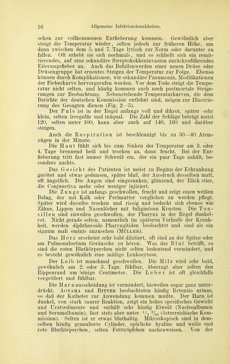 schon zur vollkommenen Entfieberung kommen. Gewöhnlich aber steigt die Temperatur wieder, selten jedoch zur früheren Höhe, um dann zwischen dem 5. und 7. Tage lytisch zur Norm oder darunter zu fallen. Oft erhebt sie sich nochmals, und es schließt sich ein remit- tierendes, auf eine sekundäre Streptokokkeninvasion zurückzuführendes Eiterungsfieber an. Auch das Befallenwerden einer neuen Drüse oder Drüsengruppe hat erneutes Steigen der Temperatur zur Folge. Ebenso können durch Komplikationen, wie sekundäre Pneumonie, Modifikationen der Fieberkurve hervorgerufen werden. Vor dem Tode steigt die Tempe- ratur nicht selten, und häufig kommen auch noch postmortale Steige- rungen zur Beobachtung. Nebenstehende Temperaturkurven, die dem Berichte der deutschen Kommission entlehnt sind, mögen zur Illustrie- rung des Gesagten dienen (Fig. 2—5). Der Puls ist in der Regel anfangs voll und dikrot, später sehr klein, selten irregulär und inäqual. Die Zahl der Schläge beträgt meist 120, selten unter 100, kann aber auch auf 140, 160 und darüber steigen. Auch die Respiration ist beschleunigt bis zu 30—40 Atem- zügen in der Minute. Die Haut fühlt sich bis zum Sinken der Temperatur am 3. oder 4. Tage brennend heiß und trocken an, dann feucht. Bei der Ent- fieberung tritt fast immer Schweiß ein, der ein paar Tage anhält, be- sonders nachts. Das Gesicht des Patienten ist meist zu Beginn der Erkrankung gerötet und etwas gedunsen, später blaß, der Ausdruck desselben matt, oft ängstlich. Die Augen sind eingesunken, glänzend, der Blick stier, die Conjunctiva mehr oder weniger injiziert. Die Zunge ist anfangs geschwollen, feucht und zeigt einen weißen Belag, der mit Kalk oder Perlmutter verglichen zu werden pflegt. Später wird dieselbe trocken und rissig und bedeckt sich ebenso wie Zähne, Lippen und Nasenlöcher mit fuliginösen Krusten. Die Ton- sillen sind zuweilen geschwollen, der Pharynx in der Regel dunkel- rot. Nicht gerade selten, namentlich im späteren Verlaufe der Krank- heit, werden diphtheroide Pharyngitiden beobachtet und sind als ein Signum mali ominis anzusehen (Müller). Das Herz erscheint sehr bald diktiert, oft sind an der Spitze oder am Pulmonalostium Geräusche zu hören. Was das Blut betrifft, so sind die roten Blutkörperchen nicht selten bedeutend vermindert, und es besteht gewöhnlich eine mäßige Leukocytose. Der Leib ist manchmal geschwollen. Die Milz wird sehr bald, gewöhnlich am 2. oder 3. Tage, fühlbar, überragt aber selten den Rippenrand um feinige Centimeter. Die Leber ist oft gleichfalls vergrößert und fühlbar. Die Harnausscheidung ist vermindert, bisweilen sogar ganz unter- drückt. AoYAMA und Bitter beobachteten häufig Retentio urinae, so daß der Katheter zur Anwendung kommen mußte. Der Harn ist dunkel, von stark saurer Reaktion, zeigt ein hohes specifisches Gewicht und Uratsedimente und enthält sehr häufig Eiweiß (Nucleoalbumin und Serumalbumin), fast stets aber unter 7oo (österreichische Kom- mission). Selten ist er etwas bluthaltig. Mikroskopisch sind in dem- selben häufig granulierte Cylinder, spärliche hyaline und weiße und rote Blutkörperchen, selten Fetttröpfchen nachzuweisen. Von der