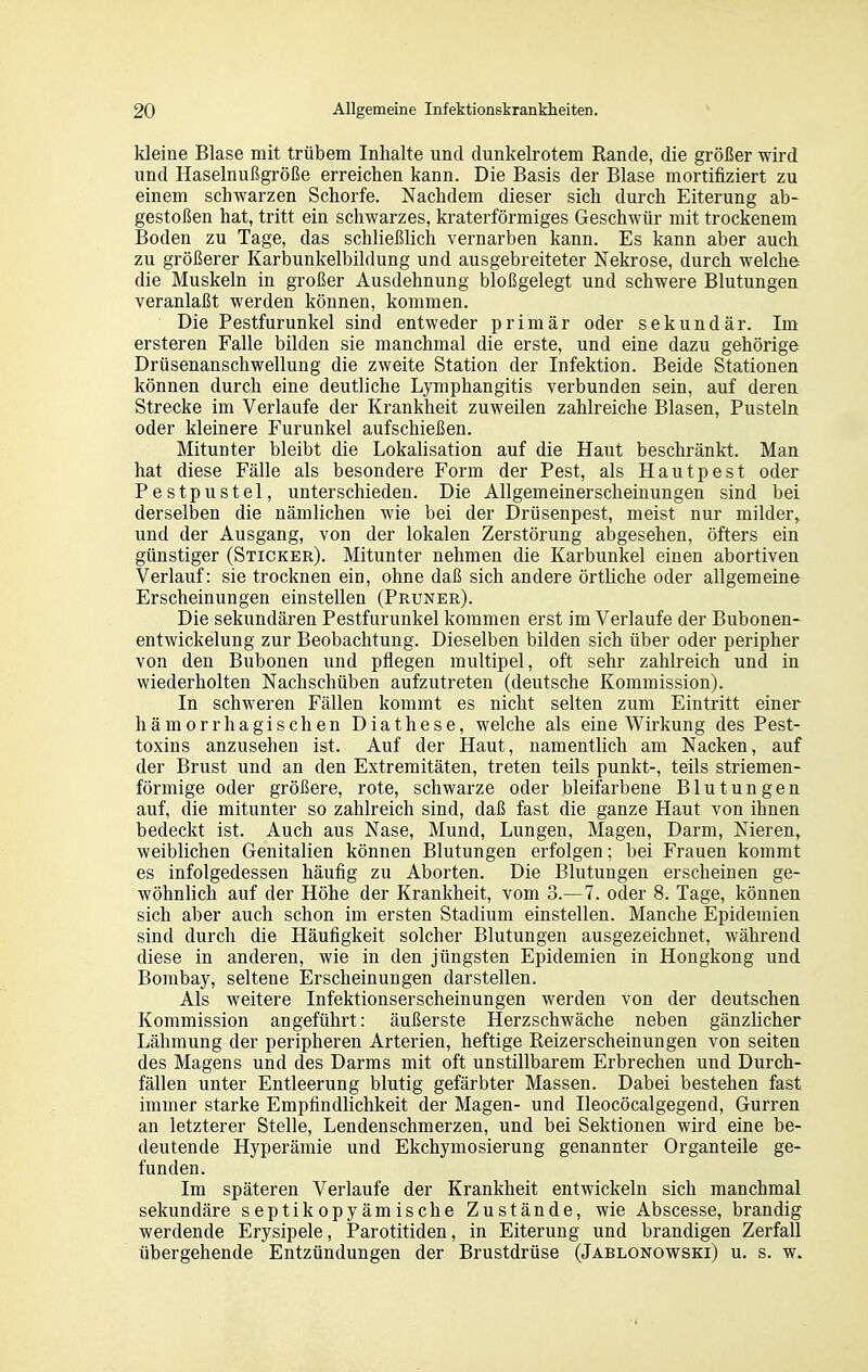 kleine Blase mit trübem Inhalte und dunkelrotem Rande, die größer wird und Haselnußgröße erreichen kann. Die Basis der Blase mortifiziert zu einem schwarzen Schorfe. Nachdem dieser sich durch Eiterung ab- gestoßen hat, tritt ein schwarzes, kraterförmiges Geschwür mit trockenem Boden zu Tage, das schließlich vernarben kann. Es kann aber auch zu größerer Karbunkelbildung und ausgebreiteter Nekrose, durch welche die Muskeln in großer Ausdehnung bloßgelegt und schwere Blutungen veranlaßt werden können, kommen. Die Pestfurunkel sind entweder primär oder sekundär. Im ersteren Falle bilden sie manchmal die erste, und eine dazu gehörige Drüsenanschwellung die zweite Station der Infektion. Beide Stationen können durch eine deutliche Lymphangitis verbunden sein, auf deren Strecke im Verlaufe der Krankheit zuweilen zahlreiche Blasen, Pusteln oder kleinere Furunkel aufschießen. Mitunter bleibt die Lokalisation auf die Haut beschränkt. Man hat diese Fälle als besondere Form der Pest, als Hautpest oder Pestpustel, unterschieden. Die Allgemeinerscheinungen sind bei derselben die nämlichen wie bei der Drüsenpest, meist nur milder, und der Ausgang, von der lokalen Zerstörung abgesehen, öfters ein günstiger (Sticker), Mitunter nehmen die Karbunkel einen abortiven Verlauf: sie trocknen ein, ohne daß sich andere örtliche oder allgemeine Erscheinungen einstellen (Pruner). Die sekundären Pestfurunkel kommen erst im Verlaufe der Bubonen- entwickelung zur Beobachtung. Dieselben bilden sich über oder peripher von den Bubonen und pflegen multipel, oft sehr zahlreich und in wiederholten Nachschüben aufzutreten (deutsche Kommission). In schweren Fällen kommt es nicht selten zum Eintritt einer hämorrhagischen Diathese, welche als eine Wirkung des Pest- toxins anzusehen ist. Auf der Haut, namentlich am Nacken, auf der Brust und an den Extremitäten, treten teils punkt-, teils striemen- förmige oder größere, rote, schwarze oder bleifarbene Blutungen auf, die mitunter so zahlreich sind, daß fast die ganze Haut von ihnen bedeckt ist. Auch aus Nase, Mund, Lungen, Magen, Darm, Nieren, weiblichen Genitalien können Blutungen erfolgen; bei Frauen kommt es infolgedessen häufig zu Aborten. Die Blutungen erscheinen ge- wöhnlich auf der Höhe der Krankheit, vom 3.—7. oder 8. Tage, können sich aber auch schon im ersten Stadium einstellen. Manche Epidemien sind durch die Häufigkeit solcher Blutungen ausgezeichnet, während diese in anderen, wie in den jüngsten Epidemien in Hongkong und Bombay, seltene Erscheinungen darstellen. Als weitere Infektionserscheinungen werden von der deutschen Kommission angeführt: äußerste Herzschwäche neben gänzlicher Lähmung der peripheren Arterien, heftige Reizerscheinungen von selten des Magens und des Darms mit oft unstillbarem Erbrechen und Durch- fällen unter Entleerung blutig gefärbter Massen. Dabei bestehen fast immer starke Empfindlichkeit der Magen- und Ileocöcalgegend, Gurren an letzterer Stelle, Lendenschmerzen, und bei Sektionen wird eine be- deutende Hyperämie und Ekchymosierung genannter Organteile ge- funden. Im späteren Verlaufe der Krankheit entwickeln sich manchmal sekundäre septikopyämische Zustände, wie Abscesse, brandig werdende Erysipele, Parotitiden, in Eiterung und brandigen Zerfall übergehende Entzündungen der Brustdrüse (Jablonowski) u. s. w.