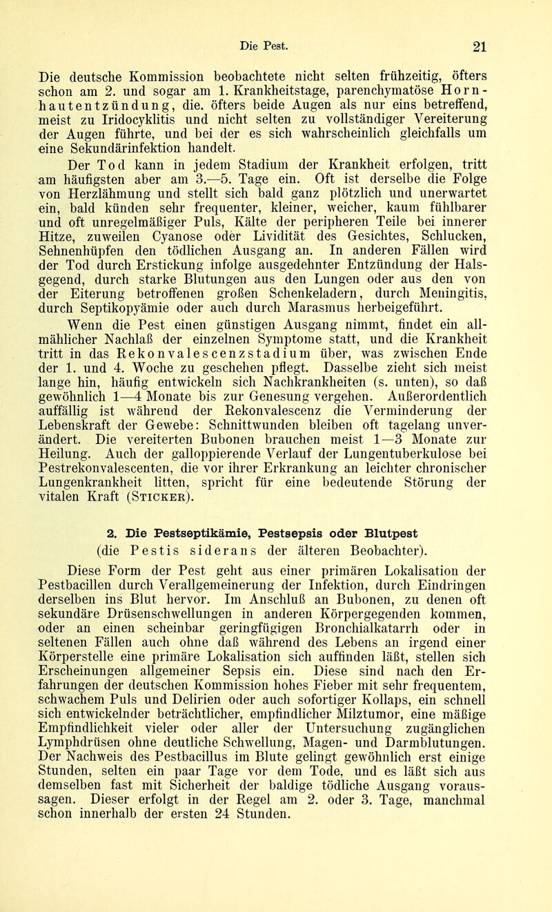 Die deutsche Kommission beobachtete nicht selten frühzeitig, öfters schon am 2. und sogar am 1. Krankheitstage, parenchymatöse Horn- hautentzündung, die. öfters beide Augen als nur eins betreffend, meist zu Iridocyklitis und nicht selten zu vollständiger Vereiterung der Augen führte, und bei der es sich wahrscheinlich gleichfalls um eine Sekundärinfektion handelt. Der Tod kann in jedem Stadium der Krankheit erfolgen, tritt am häufigsten aber am 3.—5. Tage ein. Oft ist derselbe die Folge von Herzlähmung und stellt sich bald ganz plötzlich und unerwartet ein, bald künden sehr frequenter, kleiner, weicher, kaum fühlbarer und oft unregelmäßiger Puls, Kälte der peripheren Teile bei innerer Hitze, zuweilen Cyanose oder Lividität des Gesichtes, Schlucken, Sehnenhüpfen den tödlichen Ausgang an. In anderen Fällen wird der Tod durch Erstickung infolge ausgedehnter Entzündung der Hals- gegend, durch starke Blutungen aus den Lungen oder aus den von der Eiterung betroffenen großen Schenkeladern, durch Meningitis, durch Septikopyämie oder auch durch Marasmus herbeigeführt. Wenn die Pest einen günstigen Ausgang nimmt, findet ein all- mählicher Nachlaß der einzelnen Symptome statt, und die Krankheit tritt in das Rekonvalescenzstadium über, w^as zwischen Ende der 1. und 4. Woche zu geschehen pflegt. Dasselbe zieht sich meist lange hin, häufig entwickeln sich Nachkrankheiten (s. unten), so daß gewöhnlich 1—4 Monate bis zur Genesung vergehen. Außerordentlich auffällig ist während der Eekonvalescenz die Verminderung der Lebenskraft der Gewebe: Schnittwunden bleiben oft tagelang unver- ändert. Die vereiterten Bubonen brauchen meist 1—3 Monate zur Heilung. Auch der galloppierende Verlauf der Lungentuberkulose bei Pestrekonvalescenten, die vor ihrer Erkrankung an leichter chronischer Lungenkrankheit litten, spricht für eine bedeutende Störung der vitalen Kraft (Sticker). 2. Die Pestseptikämie, Pestsepsis oder Blutpest (die Pestis siderans der älteren Beobachter). Diese Form der Pest geht aus einer primären Lokalisatiou der Pestbacillen durch Verallgemeinerung der Infektion, durch Eindringen derselben ins Blut hervor. Im Anschluß an Bubonen, zu denen oft sekundäre Drüsenschwellungen in anderen Körpergegenden kommen, oder an einen scheinbar geringfügigen Bronchialkatarrh oder in seltenen Fällen auch ohne daß während des Lebens an irgend einer Körperstelle eine primäre Lokalisation sich auffinden läßt, stellen sich Erscheinungen allgemeiner Sepsis ein. Diese sind nach den Er- fahrungen der deutschen Kommission hohes Fieber mit sehr frequentem, schwachem Puls und Delirien oder auch sofortiger Kollaps, ein schnell sich entwickelnder beträchtlicher, empfindlicher Milztumor, eine mäßige Empfindlichkeit vieler oder aller der Untersuchung zugänglichen Lymphdrüsen ohne deutliche Schwellung, Magen- und Darmblutungen. Der Nachweis des Pestbacillus im Blute gelingt gewöhnlich erst einige Stunden, selten ein paar Tage vor dem Tode, und es läßt sich aus demselben fast mit Sicherheit der baldige tödliche Ausgang voraus- sagen. Dieser erfolgt in der Regel am 2. oder 3. Tage, manchmal schon innerhalb der ersten 24 Stunden.