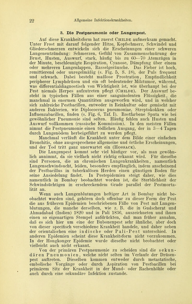 3. Die Pestpneumonie oder Lungenpest. Auf diese Krankheitsform hat zuerst Childe aufmerksam gemacht. Unter Frost mit darauf folgender Hitze, Kopfschmerz, Schwindel und Gliederschmerzen entwickeln sich die Erscheinungen einer schweren Lungenentzündung: Schmerzen, Gefühl von Zusammenschnürung der Brust, Husten, Auswurf, stark, häufig bis zu 60—70 Atemzügen in der Minute, beschleunigte Respiration, Cyanose, Dämpfung über einem oder mehreren Lungenlappen, Rasselgeräusche. Das Fieber ist hoch, remittierend oder unregelmäßig (s. Fig. 5, S. 18), der Puls frequent und schwach. Dabei besteht maßlose Prostration, Empfindlichkeit peripherer Lymphdrüsen und ein oft bedeutender Milztumor, während, was differentialdiagnostisch von Wichtigkeit ist, wie überhaupt bei der Pest niemals Herpes aufzutreten pflegt (Childe). Der Auswurf be- steht in typischen Fällen aus einer sanguinolenten Flüssigkeit, die manchmal in enormen Quantitäten ausgeworfen wird, und in welcher sich zahlreiche Pestbacillen, entweder in Reinkultur oder gemischt mit anderen Bakterien, wie Diplococcus pneumoniae, Streptokokken oder Influenzabacillen, finden (s. Fig. 6, Taf. I). Rostfarbene Sputa wie bei gewöhnlicher Pneumonie sind selten. Häufig fehlen auch Husten und Auswurf vollkommen (russische Kommission). In den meisten Fällen nimmt die Pestpneumonie einen tödlichen Ausgang, der in 3—4 Tagen durch Lungenödem herbeigeführt zu werden pflegt. Manchmal verläuft die Krankheit unter dem Bilde einer einfachen Bronchitis, ohne ausgesprochene allgemeine und örtliche Erscheinungen, und der Tod tritt ganz unerwartet ein (Hossack). Die Lungenpest kommt sehr viel häufiger vor, als mau gewöhn- lich annimmt, da sie vielfach nicht richtig erkannt wird. Für dieselbe sind Personen, die an chronischen Lungenkrankheiten, namentlich Lungenschwindsucht, leiden, besonders empfänglich, indem anscheinend der Pestbacillus in tuberkulösen Herden einen günstigen Boden für seine Ansiedelung findet. In Pestepidemien steigt daher, wie dies namentlich in Bombay beobachtet worden ist, die Sterblichkeit der Schwindsüchtigen in erschreckendem Grade parallel der Pestmorta- lität an. Wenn auch Lungenblutungen heftiger Art in Bombay nicht be- obachtet worden sind, gehören doch offenbar zu dieser Form der Pest die aus früheren Epidemien beschriebenen Fälle von Pest mit Lungen- blutungen, die manche derselben, wie z. B. die in Gudscherat und Ahmadabad (Indien) 1820 und in Pali 1836, auszeichneten und ihnen einen so eigenartigen Stempel aufdrückten, daß man früher annahm, daß es sich hier um eine der Bubonenpest sehr ähnliche, aber doch von dieser specifisch verschiedene Krankheit handele, und daher neben der orientalischen eine indische oder Pali-Pest unterschied. In anderen Epidemien scheint diese Krankheitsform nicht vorzukommen. In der Hongkonger Epidemie wurde dieselbe nicht beobachtet oder vielleicht auch nicht erkannt. Von der primären Pestpneumonie zu scheiden sind die sekun- dären Pneumonien, welche nicht selten im Verlaufe der Drüsen- pest auftreten. Dieselben kommen entweder durch metastatische, embolische Vorgänge oder durch Aspiration von Pestbacillen bei primärem Sitz der Krankheit in der Mund- oder Rachenhöhle oder auch durch eine sekundäre Infektion zustande.