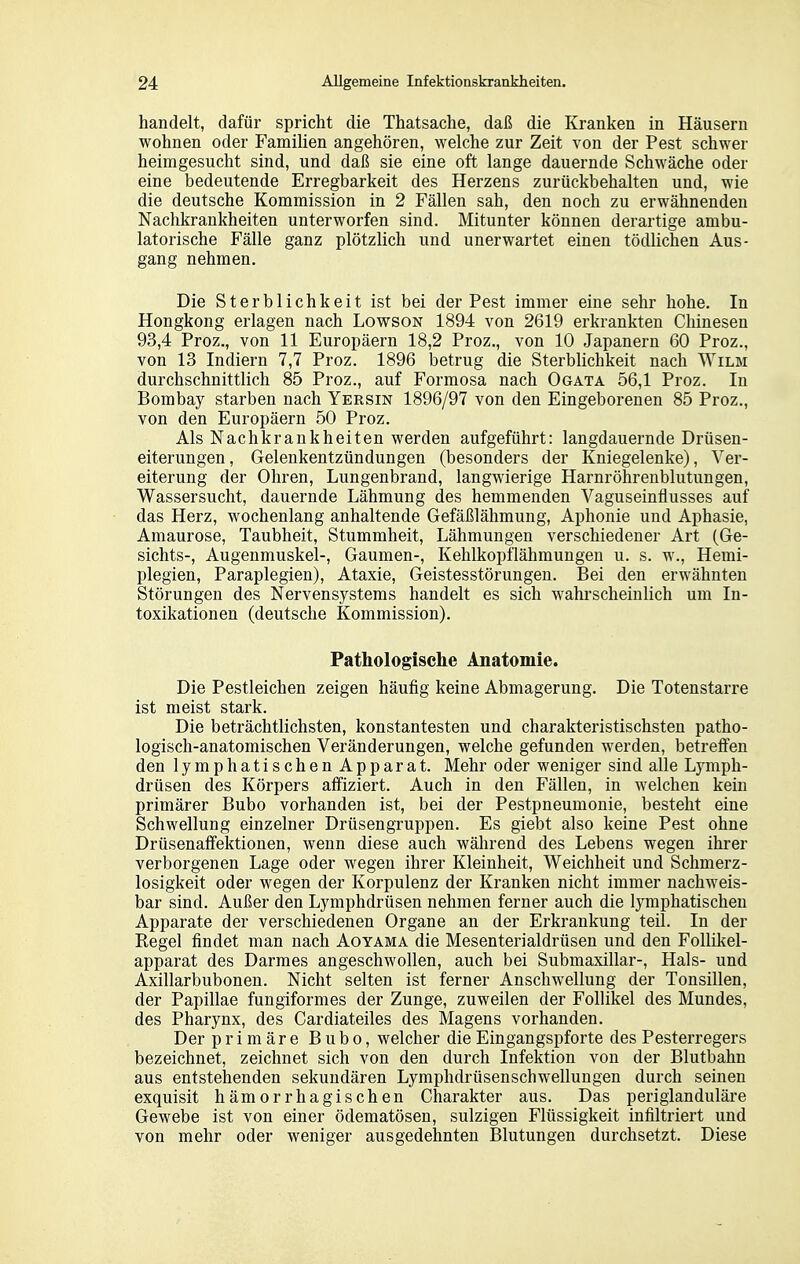 handelt, dafür spricht die Thatsache, daß die Kranken in Häusern wohnen oder Familien angehören, welche zur Zeit von der Pest schwer heimgesucht sind, und daß sie eine oft lange dauernde Schwäche oder eine bedeutende Erregbarkeit des Herzens zurückbehalten und, wie die deutsche Kommission in 2 Fällen sah, den noch zu erwähnenden Nachkrankheiten unterworfen sind. Mitunter können derartige ambu- latorische Fälle ganz plötzlich und unerwartet einen tödlichen Aus- gang nehmen. Die Sterblichkeit ist bei der Pest immer eine sehr hohe. In Hongkong erlagen nach Lowson 1894 von 2619 erkrankten Chinesen 93,4 Proz., von 11 Europäern 18,2 Proz., von 10 Japanern 60 Proz., von 13 Indiern 7,7 Proz. 1896 betrug die Sterblichkeit nach Wilm durchschnittlich 85 Proz., auf Formosa nach Ogata 56,1 Proz. In Bombay starben nach Yersin 1896/97 von den Eingeborenen 85 Proz., von den Europäern 50 Proz. Als Nachkrankheiten werden aufgeführt: langdauernde Drüsen- eiterungen, Gelenkentzündungen (besonders der Kniegelenke), Ver- eiterung der Ohren, Lungenbrand, langwierige Harnröhrenblutungen, Wassersucht, dauernde Lähmung des hemmenden Vaguseinflusses auf das Herz, wochenlang anhaltende Gefäßlähmung, Aphonie und Aphasie, Amaurose, Taubheit, Stummheit, Lähmungen verschiedener Art (Ge- sichts-, Augenmuskel-, Gaumen-, Kehlkopflähmungen u. s. w., Hemi- plegien, Paraplegien), Ataxie, Geistesstörungen. Bei den erwähnten Störungen des Nervensystems handelt es sich wahrscheinlich um In- toxikationen (deutsche Kommission). Pathologische Anatomie. Die Pestleichen zeigen häufig keine Abmagerung. Die Totenstarre ist meist stark. Die beträchtlichsten, konstantesten und charakteristischsten patho- logisch-anatomischen Veränderungen, welche gefunden werden, betreffen den lymphatischen Apparat. Mehr oder weniger sind alle Lymph- drüsen des Körpers affiziert. Auch in den Fällen, in welchen kein primärer Bubo vorhanden ist, bei der Pestpneumonie, besteht eine Schwellung einzelner Drüsengruppen. Es giebt also keine Pest ohne Drüsenaffektionen, wenn diese auch während des Lebens wegen ihrer verborgenen Lage oder wegen ihrer Kleinheit, Weichheit und Schmerz- losigkeit oder wegen der Korpulenz der Kranken nicht immer nachweis- bar sind. Außer den Lymphdrüsen nehmen ferner auch die lymphatischen Apparate der verschiedenen Organe an der Erkrankung teil. In der Regel findet man nach Aoyama die Mesenterialdrüsen und den Follikel- apparat des Darmes angeschwollen, auch bei Submaxillar-, Hals- und Axillarbuboneu. Nicht selten ist ferner Anschwellung der Tonsillen, der Papillae fungiformes der Zunge, zuweilen der Follikel des Mundes, des Pharynx, des Cardiateiles des Magens vorhanden. Der primäre Bubo, welcher die Eingangspforte des Pesterregers bezeichnet, zeichnet sich von den durch Infektion von der Blutbahn aus entstehenden sekundären Lymphdrüsenschwellungen durch seinen exquisit hämorrhagischen Charakter aus. Das periglanduläre Gewebe ist von einer ödematösen, sulzigen Flüssigkeit infiltriert und von mehr oder weniger ausgedehnten Blutungen durchsetzt. Diese