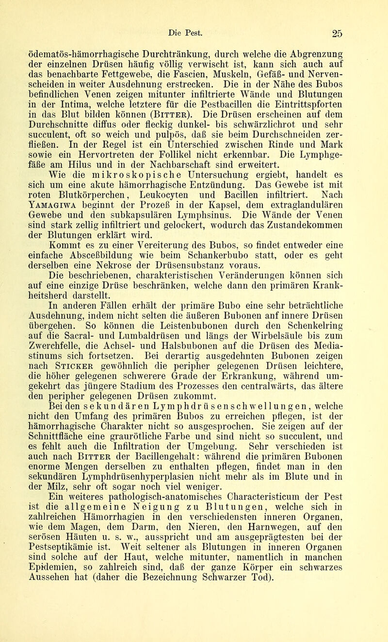 ödematös-hämorrhagische Durchtränkung, durch welche die Abgrenzung der einzelnen Drüsen häufig völlig verwischt ist, kann sich auch auf das benachbarte Fettgewebe, die Fascien, Muskeln, Gefäß- und Nerven- scheiden in weiter Ausdehnung erstrecken. Die in der Nähe des Bubos befindUchen Venen zeigen mitunter infiltrierte Wände und Blutungen in der Intima, welche letztere für die Pestbacillen die Eintrittspforten in das Blut bilden können (Bitter). Die Drüsen erscheinen auf dem Durchschnitte diffus oder fleckig dunkel- bis schwärzlichrot und sehr succulent, oft so weich und pulpös, daß sie beim Durchschneiden zer- fließen. In der Regel ist ein Unterschied zwischen Rinde und Mark sowie ein Hervortreten der Follikel nicht erkennbar. Die Lymphge- fäße am Hilus und in der Nachbarschaft sind erweitert. Wie die mikroskopische Untersuchung ergiebt, handelt es sich um eine akute hämorrhagische Entzündung. Das Gewebe ist mit roten Blutkörperchen, Leukocyten und Bacillen infiltriert. Nach Yamagiwa beginnt der Prozeß in der Kapsel, dem extraglandulären Gewebe und den subkapsulären Lymphsinus. Die Wände der Venen sind stark zellig infiltriert und gelockert, wodurch das Zustandekommen der Blutungen erklärt wird. Kommt es zu einer Vereiterung des Bubos, so findet entweder eine einfache Absceßbildung wie beim Schankerbubo statt, oder es geht derselben eine Nekrose der Drüsensubstanz voraus. Die beschriebenen, charakteristischen Veränderungen können sich auf eine einzige Drüse beschränken, welche dann den primären Krank- heitsherd darstellt. In anderen Fällen erhält der primäre Bubo eine sehr beträchtliche Ausdehnung, indem nicht selten die äußeren Bubonen anf innere Drüsen übergehen. So können die Leistenbubonen durch den Schenkelring auf die Sacral- und Lumbaidrüsen und längs der Wirbelsäule bis zum Zwerchfelle, die Achsel- und Halsbubonen auf die Drüsen des Media- stinums sich fortsetzen. Bei derartig ausgedehnten Bubonen zeigen nach Sticker gewöhnlich die peripher gelegenen Drüsen leichtere, die höher gelegenen schwerere Grade der Erkrankung, während um- gekehrt das jüngere Stadium des Prozesses den centralwärts, das ältere den peripher gelegenen Drüsen zukommt. Bei den sekundärenLymphdrüsen Schwellungen, welche nicht den Umfang des primären Bubos zu erreichen pflegen, ist der hämorrhagische Charakter nicht so ausgesprochen. Sie zeigen auf der Schnittfläche eine graurötliche Farbe und sind nicht so succulent, und es fehlt auch die Infiltration der Umgebung. Sehr verschieden ist auch nach Bitter der Bacillen geh alt: während die primären Bubonen enorme Mengen derselben zu enthalten pflegen, findet man in den sekundären Lymphdrüsenhyperplasien nicht mehr als im Blute und in der Milz, sehr oft sogar noch viel weniger. Ein weiteres pathologisch-anatomisches Cliaracteristicum der Pest ist die allgemeine Neigung zu Blutungen, welche sich in zahlreichen Hämorrhagien in den verschiedensten inneren Organen, wie dem Magen, dem Darm, den Nieren, den Harnwegen, auf den serösen Häuten u. s. w., ausspricht und am ausgeprägtesten bei der Pestseptikämie ist. Weit seltener als Blutungen in inneren Organen sind solche auf der Haut, welche mitunter, namentlich in manchen Epidemien, so zahlreich sind, daß der ganze Körper ein schwarzes Aussehen hat (daher die Bezeichnung Schwarzer Tod).
